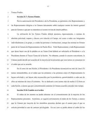 77


 1   Turnos Finales.

 2          Sección 21.7.-Turnos Finales

 3          Previa autorización del Presidente o de la Presidenta, se permitirá a los Representantes y

 4   las Representantes dirigirse a la Cámara únicamente sobre cualquier asunto de interés general

 5   para la Cámara o que por su naturaleza el asunto revista de interés público.

 6          La utilización de los Turnos Finales deberá ajustarse, rigurosamente, a normas de

 7   absoluta pulcritud, respeto y decoro con relación al Cuerpo, así como a todos sus integrantes

 8   individualmente y en grupo, y a todas las personas o instituciones, aunque las mismas no formen

 9   parte de la Cámara de Representantes de Puerto Rico. Todo Representante y toda Representante

10   que desee hacer uso de la palabra en un Turno Final deberá así solicitarlo al Presidente o a la

11   Presidenta durante el Tercer Turno de la Sesión. No obstante, cuando lo creyere conveniente, la

12   Cámara podrá decidir por acuerdo de la mayoría de los presentes que esos turnos se consuman en

13   el orden que así se acuerde.

14          En el curso de una Sesión, el Presidente o la Presidenta reconocerá no más de cinco (5)

15   turnos intransferibles, en el orden que los primeros o las primeras cinco (5) Representantes lo

16   hayan solicitado y así hayan sido reconocidos por la presidencia, garantizándole a cada uno de

17   ellos un máximo de cinco (5) minutos. No se dedicará a este asunto más de media (1/2) hora en

18   cada Sesión, a menos que por consentimiento unánime la Cámara acuerde conceder más tiempo.

19          Sección 21.8.-Cambio en el orden

20          El orden de los asuntos no podrá alterarse sin el consentimiento de la mayoría de los

21   Representantes presentes. Asimismo, se seguirá estrictamente el orden de los Turnos, a menos

22   que la Cámara por mayoría de los miembros presentes declare que el asunto para el que se

23   solicita prioridad es uno de carácter privilegiado. En ese caso se podrá alterar el orden de los
 