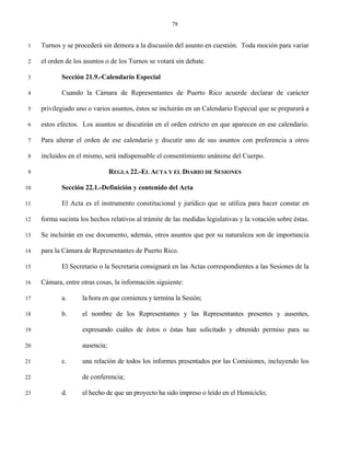 78


 1   Turnos y se procederá sin demora a la discusión del asunto en cuestión. Toda moción para variar

 2   el orden de los asuntos o de los Turnos se votará sin debate.

 3          Sección 21.9.-Calendario Especial

 4          Cuando la Cámara de Representantes de Puerto Rico acuerde declarar de carácter

 5   privilegiado uno o varios asuntos, éstos se incluirán en un Calendario Especial que se preparará a

 6   estos efectos. Los asuntos se discutirán en el orden estricto en que aparecen en ese calendario.

 7   Para alterar el orden de ese calendario y discutir uno de sus asuntos con preferencia a otros

 8   incluidos en el mismo, será indispensable el consentimiento unánime del Cuerpo.

 9                              REGLA 22.-EL ACTA Y EL DIARIO DE SESIONES

10          Sección 22.1.-Definición y contenido del Acta

11          El Acta es el instrumento constitucional y jurídico que se utiliza para hacer constar en

12   forma sucinta los hechos relativos al trámite de las medidas legislativas y la votación sobre éstas.

13   Se incluirán en ese documento, además, otros asuntos que por su naturaleza son de importancia

14   para la Cámara de Representantes de Puerto Rico.

15          El Secretario o la Secretaria consignará en las Actas correspondientes a las Sesiones de la

16   Cámara, entre otras cosas, la información siguiente:

17          a.      la hora en que comienza y termina la Sesión;

18          b.      el nombre de los Representantes y las Representantes presentes y ausentes,

19                  expresando cuáles de éstos o éstas han solicitado y obtenido permiso para su

20                  ausencia;

21          c.      una relación de todos los informes presentados por las Comisiones, incluyendo los

22                  de conferencia;

23          d.      el hecho de que un proyecto ha sido impreso o leído en el Hemiciclo;
 