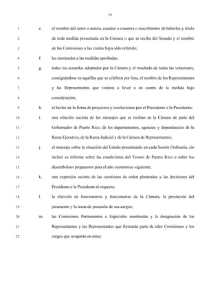 79


 1   e.   el nombre del autor o autora, coautor o coautora o suscribientes de haberlos y título

 2        de toda medida presentada en la Cámara o que se reciba del Senado y el nombre

 3        de las Comisiones a las cuales haya sido referido;

 4   f.   las enmiendas a las medidas aprobadas;

 5   g.   todos los acuerdos adoptados por la Cámara y el resultado de todas las votaciones,

 6        consignándose en aquéllas que se celebren por lista, el nombre de los Representantes

 7        y las Representantes que votaron a favor o en contra de la medida bajo

 8        consideración;

 9   h.   el hecho de la firma de proyectos y resoluciones por el Presidente o la Presidenta;

10   i.   una relación sucinta de los mensajes que se reciban en la Cámara de parte del

11        Gobernador de Puerto Rico, de los departamentos, agencias y dependencias de la

12        Rama Ejecutiva, de la Rama Judicial y de la Cámara de Representantes;

13   j.   el mensaje sobre la situación del Estado presentando en cada Sesión Ordinaria, sin

14        incluir su informe sobre las condiciones del Tesoro de Puerto Rico o sobre los

15        desembolsos propuestos para el año económico siguiente;

16   k.   una expresión sucinta de las cuestiones de orden planteadas y las decisiones del

17        Presidente o la Presidenta al respecto;

18   l.   la elección de funcionarios y funcionarias de la Cámara, la prestación del

19        juramento y la toma de posesión de sus cargos;

20   m.   las Comisiones Permanentes o Especiales nombradas y la designación de los

21        Representantes y las Representantes que formarán parte de tales Comisiones y los

22        cargos que ocuparán en éstas;
 