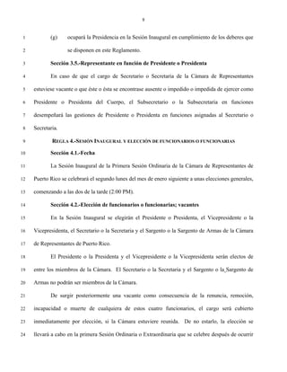 8


 1          (g)    ocupará la Presidencia en la Sesión Inaugural en cumplimiento de los deberes que

 2                 se disponen en este Reglamento.

 3          Sección 3.5.-Representante en función de Presidente o Presidenta

 4          En caso de que el cargo de Secretario o Secretaria de la Cámara de Representantes

 5   estuviese vacante o que éste o ésta se encontrase ausente o impedido o impedida de ejercer como

 6   Presidente o Presidenta del Cuerpo, el Subsecretario o la Subsecretaria en funciones

 7   desempeñará las gestiones de Presidente o Presidenta en funciones asignadas al Secretario o

 8   Secretaria.

 9           REGLA 4.-SESIÓN INAUGURAL Y ELECCIÓN DE FUNCIONARIOS O FUNCIONARIAS

10          Sección 4.1.-Fecha

11          La Sesión Inaugural de la Primera Sesión Ordinaria de la Cámara de Representantes de

12   Puerto Rico se celebrará el segundo lunes del mes de enero siguiente a unas elecciones generales,

13   comenzando a las dos de la tarde (2:00 PM).

14          Sección 4.2.-Elección de funcionarios o funcionarias; vacantes

15          En la Sesión Inaugural se elegirán el Presidente o Presidenta, el Vicepresidente o la

16   Vicepresidenta, el Secretario o la Secretaria y el Sargento o la Sargento de Armas de la Cámara

17   de Representantes de Puerto Rico.

18          El Presidente o la Presidenta y el Vicepresidente o la Vicepresidenta serán electos de

19   entre los miembros de la Cámara. El Secretario o la Secretaria y el Sargento o la Sargento de

20   Armas no podrán ser miembros de la Cámara.

21          De surgir posteriormente una vacante como consecuencia de la renuncia, remoción,

22   incapacidad o muerte de cualquiera de estos cuatro funcionarios, el cargo será cubierto

23   inmediatamente por elección, si la Cámara estuviere reunida. De no estarlo, la elección se

24   llevará a cabo en la primera Sesión Ordinaria o Extraordinaria que se celebre después de ocurrir
 