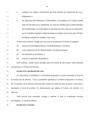 80


 1          n.      cualquier otro asunto o información que deba incluirse por disposición de Ley o

 2                  Reglamento; y

 3          o.      las objeciones del Gobernador o Gobernadora a las medidas de la Cámara cuando

 4                  éstas son devueltas sin su aprobación, así como las medidas que no fueron firmadas

 5                  por el Gobernador o la Gobernadora ni devueltas por éste o ésta con sus objeciones,

 6                  por la Asamblea Legislativa haber levantado sus trabajos antes de los diez (10) días

 7                  de haberse sometido las medidas a éste o ésta.

 8          El Acta nunca incluirá, excepto que otra cosa se acuerde por la Cámara, lo siguiente:

 9          (a)     discursos de los Representantes y las Representantes o invitados;

10          (b)     votos explicativos de los Representantes o las Representantes;

11          (c)     los incidentes en los debates; y

12          (d)     artículos o editoriales de periódicos.

13          Estas materias, cuando hayan formado parte del récord de una Sesión, serán incluidas

14   textualmente en el Diario de Sesiones.

15          Sección 22.2.-Aprobación del Acta

16          En cada Sesión, el Presidente o la Presidenta preguntará si existen enmiendas al Acta de

17   la reunión del día anterior. Ésta se considerará aprobada si no hubiere objeciones a la misma.

18   De lo contrario, de la Cámara resolverá toda cuestión de objeción antes de pasar a otro asunto,

19   aprobando el Acta de acuerdo a la determinación que adopte el Cuerpo con relación a la

20   objeción.

21          Toda moción para enmendar, corregir o aprobar el Acta se considerará cuestión

22   privilegiada y se votará sin debate.

23          Sección 22.3.-Votación
 