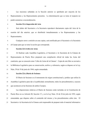 81


 1          Las mociones señaladas en la Sección anterior se aprobarán por mayoría de los

 2   Representantes y las Representantes presentes. La determinación que se tome al respecto no

 3   podrá someterse a reconsideración.

 4          Sección 22.4.-Impresión del Acta

 5          Será deber del Secretario o la Secretaria reproducir diariamente copia del Acta de la

 6   reunión del día anterior, que se distribuirá inmediatamente a los Representantes y las

 7   Representantes.

 8          Cualquier error u omisión en esas copias, será notificado por el Secretario o la Secretaria

 9   al Cuerpo para que se tome la acción que corresponda.

10          Sección 22.5.-Libro de Actas

11          Al finalizar cada Asamblea Legislativa, el Secretario o la Secretaria de la Cámara de

12   Representantes de Puerto Rico preparará una compilación oficial de todas las Actas del

13   cuatrienio, que se conocerá como ‘Libro de Actas de la Cámara’. Copia de este libro se enviará a

14   la Biblioteca Legislativa para su conservación, archivo y referencia, según se dispone en la Ley

15   Núm. 59 de 19 de junio de 1964, según enmendada.

16          Sección 22.6.-Diario de Sesiones

17          El Diario de Sesiones es el instrumento de origen constitucional y jurídico que utiliza la

18   Asamblea Legislativa para dar a la publicidad, textualmente, todos los procedimientos y sucesos

19   que acontecen en las Sesiones de ambos Cuerpos.

20          Las disposiciones relativas al Diario de Sesiones están incluidas en la Constitución de

21   Puerto Rico en su Artículo III, Sección 17, y en la Ley Núm. 24 de 24 de julio de 1952, según

22   enmendada, que dispone sobre el contenido del mismo y los procedimientos sobre éste. El

23   Secretario o la Secretaria de la Cámara será responsable de preparar todo el material informativo
 