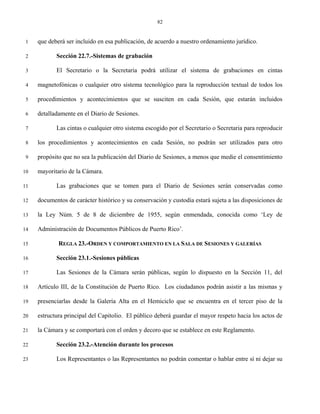 82


 1   que deberá ser incluido en esa publicación, de acuerdo a nuestro ordenamiento jurídico.

 2          Sección 22.7.-Sistemas de grabación

 3          El Secretario o la Secretaria podrá utilizar el sistema de grabaciones en cintas

 4   magnetofónicas o cualquier otro sistema tecnológico para la reproducción textual de todos los

 5   procedimientos y acontecimientos que se susciten en cada Sesión, que estarán incluidos

 6   detalladamente en el Diario de Sesiones.

 7          Las cintas o cualquier otro sistema escogido por el Secretario o Secretaria para reproducir

 8   los procedimientos y acontecimientos en cada Sesión, no podrán ser utilizados para otro

 9   propósito que no sea la publicación del Diario de Sesiones, a menos que medie el consentimiento

10   mayoritario de la Cámara.

11          Las grabaciones que se tomen para el Diario de Sesiones serán conservadas como

12   documentos de carácter histórico y su conservación y custodia estará sujeta a las disposiciones de

13   la Ley Núm. 5 de 8 de diciembre de 1955, según enmendada, conocida como ‘Ley de

14   Administración de Documentos Públicos de Puerto Rico’.

15           REGLA 23.-ORDEN Y COMPORTAMIENTO EN LA SALA DE SESIONES Y GALERÍAS

16          Sección 23.1.-Sesiones públicas

17          Las Sesiones de la Cámara serán públicas, según lo dispuesto en la Sección 11, del

18   Artículo III, de la Constitución de Puerto Rico. Los ciudadanos podrán asistir a las mismas y

19   presenciarlas desde la Galería Alta en el Hemiciclo que se encuentra en el tercer piso de la

20   estructura principal del Capitolio. El público deberá guardar el mayor respeto hacia los actos de

21   la Cámara y se comportará con el orden y decoro que se establece en este Reglamento.

22          Sección 23.2.-Atención durante los procesos

23          Los Representantes o las Representantes no podrán comentar o hablar entre sí ni dejar su
 