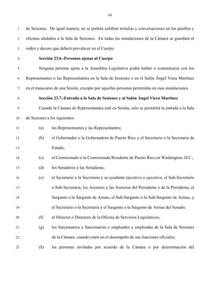 84


 1   de Sesiones. De igual manera, no se podrán celebrar tertulias y conversaciones en los pasillos y

 2   oficinas aledaños a la Sala de Sesiones. En todas las instalaciones de la Cámara se guardará el

 3   orden y decoro que deberá prevalecer en el Cuerpo.

 4          Sección 23.6.-Personas ajenas al Cuerpo

 5          Ninguna persona ajena a la Asamblea Legislativa podrá hablar o comunicarse con los

 6   Representantes o las Representantes en la Sala de Sesiones o en el Salón Ángel Viera Martínez

 7   en el transcurso de una Sesión, excepto por aquellas personas permitidas en esas instalaciones.

 8          Sección 23.7.-Entrada a la Sala de Sesiones y al Salón Ángel Viera Martínez

 9          Cuando la Cámara de Representantes esté en Sesión, sólo se permitirá la entrada a la Sala

10   de Sesiones a los siguientes:

11          (a)     los Representantes y las Representantes;

12          (b)     el Gobernador o la Gobernadora de Puerto Rico y el Secretario o la Secretaria de

13                  Estado;

14          (c)     el Comisionado o la Comisionada Residente de Puerto Rico en Washington, D.C.;

15          (d)     los Senadores y las Senadoras;

16          (e)     el Secretario o la Secretaria y su ayudante ejecutivo o ejecutiva, el Sub-Secretario

17                  o Sub-Secretaria, los Asesores y las Asesoras del Presidente o de la Presidenta, el

18                  Sargento o la Sargento de Armas, el Sub-Sargento o la Sub-Sargento de Armas, y

19                  el Secretario o la Secretaria y el Sargento o la Sargento de Armas del Senado;

20          (f)     el Director o Directora de la Oficina de Servicios Legislativos;

21          (g)     los funcionarios y funcionarias y empleados y empleadas de la Sala de Sesiones

22                  de la Cámara, cuando estén en el desempeño de sus funciones oficiales;

23          (h)     las personas invitadas por acuerdo de la Cámara o por determinación del
 