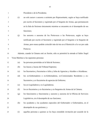 85


 1                 Presidente o de la Presidenta;

 2          (i)    un solo asesor o asesora o asistente por Representante, según se haya notificado

 3                 por escrito al Secretario y registrado por el Sargento de Armas, que permanecerá

 4                 en la Sala de Sesiones únicamente mientras se encuentre en el desempeño de sus

 5                 funciones;

 6          (j)    los asesores o asesoras de los Portavoces o las Portavoces, según se haya

 7                 notificado por escrito al Secretario y registrado por el Sargento o la Sargento de

 8                 Armas, pero nunca podrán coincidir más de tres en el Hemiciclo a la vez por cada

 9                 Portavoz.

10          Además, cuando la Cámara esté en Sesión, sólo se permitirá la entrada al Salón Ángel

11   Viera Martínez a las siguientes personas:

12          (a)    las personas permitidas en la Sala de Sesiones;

13          (b)    los Jueces y Juezas del Tribunal Supremo;

14          (c)    los Secretarios y Secretarias o Jefes y Jefas de Agencias y Alcaldes o Alcaldesas;

15          (d)    los ex-Gobernadores o ex-Gobernadoras, ex-Comisionados Residentes y ex-

16                 Secretarios y ex-Secretarias de agencias de Gobierno;

17          (e)    los ex-Legisladores y ex-Legisladoras;

18          (f)    los ex-Secretarios y ex-Secretarias y ex-Sargentos de Armas de la Cámara;

19          (g)    los funcionarios y funcionarias y asesores y asesoras de la Oficina de Servicios

20                 Legislativos, en el desempeño de sus funciones;

21          (h)    los ayudantes y las ayudantes especiales del Gobernador o Gobernadora, en el

22                 desempeño de sus gestiones; y

23          (i)    aquellas personas a quienes se les haya extendido invitación por acuerdo de la
 