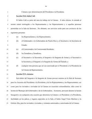 86


 1                  Cámara o por determinación del Presidente o la Presidenta.

 2          Sección 23.8.-Salón Café

 3          El Salón Café es parte del área de trabajo de la Cámara. A tales efectos, la entrada al

 4   mismo estará restringida a los Representantes y las Representantes y a aquellas personas

 5   permitidas en la Sala de Sesiones. No obstante, sus servicios serán para uso exclusivo de las

 6   siguientes personas:

 7          (a)     los Representantes y las Representantes;

 8          (b)     el Gobernador o la Gobernadora de Puerto Rico y el Secretario o la Secretaria de

 9                  Estado;

10          (c)     el Comisionado o la Comisionada Residente;

11          (d)     los Senadores y Senadoras;

12          (e)     el Secretario o la Secretaria, el Sargento o la Sargento de Armas y el Secretario o

13                  la Secretaria y el Sargento o la Sargento de Armas del Senado; y

14          (f)     cualquier otra persona que así sea autorizada por el Presidente o la Presidenta de

15                  la Cámara de Representantes.

16          Sección 23.9.-Asientos

17          Será deber del Sargento o la Sargento de Armas proveer asientos en la Sala de Sesiones

18   para los Asesores del Presidente o la Presidenta y de los Representantes y las Representantes, así

19   como para los invitados e invitadas de la Cámara en ocasiones extraordinarias, tales como la

20   lectura de Mensajes del Gobernador o de la Gobernadora. Asimismo, proveerá durante la Sesión

21   Inaugural o en cualquiera otra ocasión que determine la Cámara o el Presidente o la Presidenta,

22   facilidades en los palcos, y lugares especiales en la Sala, el Salón Ángel Viera Martínez y la

23   Galería Alta, para los invitados e invitadas y visitantes autorizados o autorizadas de la Cámara.
 