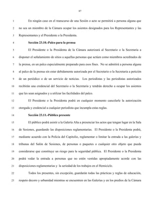 87


 1          En ningún caso en el transcurso de una Sesión o acto se permitirá a persona alguna que

 2   no sea un miembro de la Cámara ocupar los asientos designados para los Representantes y las

 3   Representantes y el Presidente o la Presidenta.

 4          Sección 23.10.-Palco para la prensa

 5          El Presidente o la Presidenta de la Cámara autorizará al Secretario o la Secretaria a

 6   disponer el señalamiento de sitios a aquellas personas que actúen como miembros acreditados de

 7   la prensa, en un palco especialmente preparado para esos fines. No se admitirá a persona alguna

 8   al palco de la prensa sin estar debidamente autorizada por el Secretario o la Secretaria a petición

 9   de un periódico o de un servicio de noticias. Los periodistas y las periodistas autorizados

10   recibirán una credencial del Secretario o la Secretaria y tendrán derecho a ocupar los asientos

11   que les sean asignados y a utilizar las facilidades del palco.

12          El Presidente o la Presidenta podrá en cualquier momento cancelarle la autorización

13   otorgada y credencial a cualquier periodista que incumpla estas reglas.

14          Sección 23.11.-Público presente

15          El público podrá asistir a la Galería Alta a presenciar los actos que tengan lugar en la Sala

16   de Sesiones, guardando las disposiciones reglamentarias. El Presidente o la Presidenta podrá,

17   mediante acuerdo con la Policía del Capitolio, reglamentar o limitar la entrada a las galerías y

18   tribunas del Salón de Sesiones, de personas o paquetes o cualquier otro objeto que pueda

19   considerarse que constituye un riesgo para la seguridad pública. El Presidente o la Presidenta

20   podrá vedar la entrada a personas que no estén vestidas apropiadamente acorde con las

21   disposiciones reglamentarias y la seriedad de los trabajos en el Hemiciclo.

22          Todos los presentes, sin excepción, guardarán todas las prácticas y reglas de educación,

23   respeto decoro y urbanidad mientras se encuentren en las Galerías y en los predios de la Cámara
 