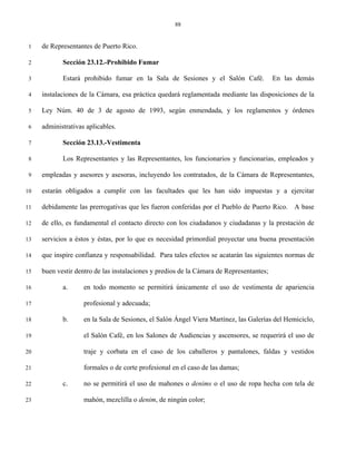 88


 1   de Representantes de Puerto Rico.

 2          Sección 23.12.-Prohibido Fumar

 3          Estará prohibido fumar en la Sala de Sesiones y el Salón Café.               En las demás

 4   instalaciones de la Cámara, esa práctica quedará reglamentada mediante las disposiciones de la

 5   Ley Núm. 40 de 3 de agosto de 1993, según enmendada, y los reglamentos y órdenes

 6   administrativas aplicables.

 7          Sección 23.13.-Vestimenta

 8          Los Representantes y las Representantes, los funcionarios y funcionarias, empleados y

 9   empleadas y asesores y asesoras, incluyendo los contratados, de la Cámara de Representantes,

10   estarán obligados a cumplir con las facultades que les han sido impuestas y a ejercitar

11   debidamente las prerrogativas que les fueron conferidas por el Pueblo de Puerto Rico. A base

12   de ello, es fundamental el contacto directo con los ciudadanos y ciudadanas y la prestación de

13   servicios a éstos y éstas, por lo que es necesidad primordial proyectar una buena presentación

14   que inspire confianza y responsabilidad. Para tales efectos se acatarán las siguientes normas de

15   buen vestir dentro de las instalaciones y predios de la Cámara de Representantes;

16          a.      en todo momento se permitirá únicamente el uso de vestimenta de apariencia

17                  profesional y adecuada;

18          b.      en la Sala de Sesiones, el Salón Ángel Viera Martínez, las Galerías del Hemiciclo,

19                  el Salón Café, en los Salones de Audiencias y ascensores, se requerirá el uso de

20                  traje y corbata en el caso de los caballeros y pantalones, faldas y vestidos

21                  formales o de corte profesional en el caso de las damas;

22          c.      no se permitirá el uso de mahones o denims o el uso de ropa hecha con tela de

23                  mahón, mezclilla o denim, de ningún color;
 