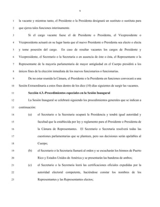 9


 1   la vacante y mientras tanto, el Presidente o la Presidenta designará un sustituto o sustituta para

 2   que ejerza tales funciones interinamente.

 3          Si el cargo vacante fuese el de Presidente o Presidenta, el Vicepresidente o

 4   Vicepresidenta actuará en su lugar hasta que el nuevo Presidente o Presidenta sea electo o electa

 5   y tome posesión del cargo.         En caso de resultar vacantes los cargos de Presidente y

 6   Vicepresidente, el Secretario o la Secretaria o en ausencia de éste o ésta, el Representante o la

 7   Representante de la mayoría parlamentaria de mayor antigüedad en el Cuerpo presidirá a los

 8   únicos fines de la elección inmediata de los nuevos funcionarios o funcionarias.

 9          De no estar reunida la Cámara, el Presidente o la Presidenta en funciones convocará a una

10   Sesión Extraordinaria a estos fines dentro de los diez (10) días siguientes de surgir las vacantes.

11          Sección 4.3.-Procedimientos especiales en la Sesión Inaugural

12          La Sesión Inaugural se celebrará siguiendo los procedimientos generales que se indican a

13   continuación:

14          (a)      el Secretario o la Secretaria ocupará la Presidencia y tendrá igual autoridad y

15                   facultad que la establecida por ley y reglamento para el Presidente o Presidenta de

16                   la Cámara de Representantes.      El Secretario o Secretaria resolverá todas las

17                   cuestiones parlamentarias que se planteen, pero sus decisiones serán apelables al

18                   Cuerpo;

19          (b)      el Secretario o la Secretaria llamará al orden y se escucharán los himnos de Puerto

20                   Rico y Estados Unidos de América y se presentarán las banderas de ambos;

21          (c)      el Secretario o la Secretaria leerá las certificaciones oficiales expedidas por la

22                   autoridad electoral competente, haciéndose constar los nombres de los

23                   Representantes y las Representantes electos;
 