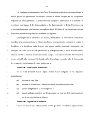 90


 1          Las mociones relacionadas con propósitos de estricto procedimiento parlamentario en la

 2   Sesión, podrán ser presentadas en cualquier durante la misma, excepto por las excepciones

 3   dispuestas en este Reglamento. Aquellas mociones dirigidas a Expresiones de la Cámara o a

 4   solicitudes individuales de los Representantes o las Representantes o de las Comisiones, se

 5   presentarán únicamente en el turno correspondiente dentro del Orden de los Asuntos, excepto por

 6   lo que más adelante se dispone sobre Mociones Privilegiadas.

 7          Una vez presentada o tramitada una moción, el Presidente o la Presidenta la someterá de

 8   inmediato a la consideración de la Cámara en el turno correspondiente. A iniciativa propia, el

 9   Presidente o la Presidenta podrá disponer que alguna moción presentada verbalmente sea

10   entregada con copia escrita a los Representantes y las Representantes, a través de la Secretaría,

11   antes de someter la misma a la consideración del Cuerpo. Esta disposición sobre Moción escrita

12   no será aplicable a las Mociones Privilegiadas, a las de privilegio personal o a las de Cuerpo, ni a

13   las incidentales, subsidiarias o de rutina parlamentaria.

14          Sección 24.3.-Presentación de mociones

15          No se podrá presentar moción alguna cuando medie cualquiera de las siguientes

16   circunstancias:

17          (a)        mientras se pasa lista;

18          (b)        mientras se está votando y hasta conocerse el resultado de la votación;

19          (c)        cuando esté planteada la cuestión previa; y

20          (d)        cuando un Representante o una Representante está en el uso de la palabra, excepto

21                     por lo que más adelante se dispone.

22          Sección 24.4.-Separación de mociones

23          Cuando una moción trate sobre diferentes asuntos que deban considerarse separadamente,
 