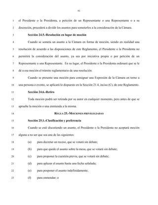 91


 1   el Presidente o la Presidenta, a petición de un Representante o una Representante o a su

 2   discreción, procederá a dividir los asuntos para someterlos a la consideración de la Cámara.

 3          Sección 24.5.-Resolución en lugar de moción

 4          Cuando se someta un asunto a la Cámara en forma de moción, siendo en realidad una

 5   resolución de acuerdo a las disposiciones de este Reglamento, el Presidente o la Presidenta no

 6   permitirá la consideración del asunto, ya sea por iniciativa propia o por petición de un

 7   Representante o una Representante. En su lugar, el Presidente o la Presidenta ordenará que se le

 8   dé a esa moción el trámite reglamentario de una resolución.

 9          Cuando se presente una moción para consignar una Expresión de la Cámara en torno a

10   una persona o evento, se aplicará lo dispuesto en la Sección 21.4, inciso (C), de este Reglamento.

11          Sección 24.6.-Retiro

12          Toda moción podrá ser retirada por su autor en cualquier momento, pero antes de que se

13   apruebe la moción o una enmienda a la misma.

14                                 REGLA 25.-MOCIONES PRIVILEGIADAS

15          Sección 25.1.-Clasificación y preferencia

16          Cuando se esté discutiendo un asunto, el Presidente o la Presidenta no aceptará moción

17   alguna a no ser que sea una de las siguientes:

18          (a)     para decretar un receso, que se votará sin debate;

19          (b)     para que quede el asunto sobre la mesa, que se votará sin debate;

20          (c)     para proponer la cuestión previa, que se votará sin debate;

21          (d)     para aplazar el asunto hasta una fecha señalada;

22          (e)     para posponer el asunto indefinidamente;

23          (f)     para enmendar; o
 