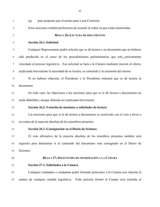 92


 1          (g)    para proponer que el asunto pase a una Comisión.

 2          Estas mociones tendrán preferencia de acuerdo al orden en que están enumeradas.

 3                               REGLA 26.-LECTURA DE DOCUMENTOS

 4          Sección 26.1.-Solicitud

 5          Cualquier Representante podrá solicitar que se dé lectura a un documento que no hubiese

 6   sido producido en el curso de los procedimientos parlamentarios que esté estrictamente

 7   vinculado al proceso legislativo. Esa solicitud se hará a la Cámara mediante moción al efecto,

 8   explicando brevemente la necesidad de su lectura, su contenido y la extensión del mismo.

 9          Si no hubiere objeción, el Presidente o la Presidenta ordenará que se dé lectura al

10   documento.

11          En todo caso, las objeciones a las mociones para que se le dé lectura a documentos no

12   serán debatibles, aunque deberán ser explicadas brevemente.

13          Sección 26.2.-Votación de mociones a solicitudes de lectura

14          Las mociones para que se le dé lectura a documentos se resolverán con el voto a favor o

15   en contra de la mayoría absoluta de los miembros presentes.

16          Sección 26.3.-Consignación en el Diario de Sesiones

17          El voto afirmativo de la mayoría absoluta de los miembros presentes también será

18   requisito para determinar si el contenido del documento será consignado en el Diario de

19   Sesiones.

20                     REGLA 27.-SOLICITUDES DE INFORMACIÓN A LA CÁMARA

21          Sección 27.1.-Solicitudes a la Cámara

22          Cualquier ciudadano o ciudadana podrá formular peticiones a la Cámara con relación al

23   estatus de cualquier medida legislativa.    Toda petición formal al Cuerpo será remitida al
 