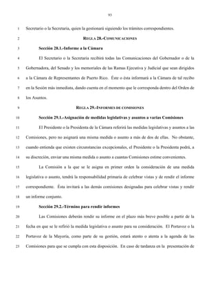 93


 1   Secretario o la Secretaria, quien la gestionará siguiendo los trámites correspondientes.

 2                                    REGLA 28.-COMUNICACIONES

 3          Sección 28.1.-Informe a la Cámara

 4          El Secretario o la Secretaria recibirá todas las Comunicaciones del Gobernador o de la

 5   Gobernadora, del Senado y los memoriales de las Ramas Ejecutiva y Judicial que sean dirigidos

 6   a la Cámara de Representantes de Puerto Rico. Éste o ésta informará a la Cámara de tal recibo

 7   en la Sesión más inmediata, dando cuenta en el momento que le corresponda dentro del Orden de

 8   los Asuntos.

 9                                REGLA 29.-INFORMES DE COMISIONES

10          Sección 29.1.-Asignación de medidas legislativas y asuntos a varias Comisiones

11          El Presidente o la Presidenta de la Cámara referirá las medidas legislativas y asuntos a las

12   Comisiones, pero no asignará una misma medida o asunto a más de dos de ellas. No obstante,

13   cuando entienda que existen circunstancias excepcionales, el Presidente o la Presidenta podrá, a

14   su discreción, enviar una misma medida o asunto a cuantas Comisiones estime convenientes.

15          La Comisión a la que se le asigna en primer orden la consideración de una medida

16   legislativa o asunto, tendrá la responsabilidad primaria de celebrar vistas y de rendir el informe

17   correspondiente. Ésta invitará a las demás comisiones designadas para celebrar vistas y rendir

18   un informe conjunto.

19          Sección 29.2.-Término para rendir informes

20          Las Comisiones deberán rendir su informe en el plazo más breve posible a partir de la

21   fecha en que se le refirió la medida legislativa o asunto para su consideración. El Portavoz o la

22   Portavoz de la Mayoría, como parte de su gestión, estará atento o atenta a la agenda de las

23   Comisiones para que se cumpla con esta disposición. En caso de tardanza en la presentación de
 