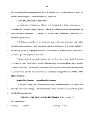 94


 1   informes, constatará las razones que dan base a la tardanza, con el propósito de que se tomen las

 2   medidas pertinentes para el cumplimiento de esta disposición.

 3          Sección 29.3.-Presentación de informes

 4          Las Comisiones presentarán sus informes en la Secretaría de la Cámara entregando un (1)

 5   original escrito a máquina y cinco (5) copias y además una en formato digital, ya sea en disco o a

 6   través del correo electrónico.    El original del informe será firmado por el Presidente o la

 7   Presidenta de la Comisión.

 8          Todo Informe sometido por las Comisiones que no proponga enmiendas a la medida

 9   legislativa objeto del mismo estará acompañado por la versión impresa de la medida legislativa.

10   En los casos en que se propongan enmiendas, los informes irán acompañados de un entirillado

11   electrónico que formará parte de los mismos.

12          Toda propuesta de enmienda realizada por una Comisión a una medida legislativa

13   referida a ésta estará consignada en un entirillado electrónico que sustituirá la versión original de

14   la medida en cuestión. En esos casos, el informe indicará que las enmiendas recomendadas por

15   la Comisión están incluidas en el entirillado, que estará encabezado por la frase ’ENTIRILLADO

16   ELECTRÓNICO’.

17          Sección 29.4.-Formato y contenido de los informes

18          Los informes, al igual que las medidas legislativas, estarán redactados en el tipo de letra

19   conocido como ‘Book Antiqua’. El encabezamiento de los informes será el siguiente, que se

20   cumplirá de manera estricta:

21               ‘ESTADO LIBRE ASOCIADO DE PUERTO RICO [letra tamaño 14]

22   En letra tamaño 12:

23   [número]       Asamblea                                   [número]     Sesión
 
