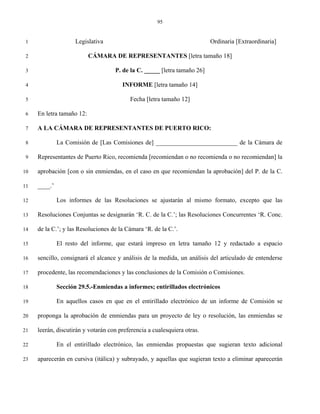 95


 1                   Legislativa                                          Ordinaria [Extraordinaria]

 2                         CÁMARA DE REPRESENTANTES [letra tamaño 18]

 3                                  P. de la C. _____ [letra tamaño 26]

 4                                     INFORME [letra tamaño 14]

 5                                        Fecha [letra tamaño 12]

 6   En letra tamaño 12:

 7   A LA CÁMARA DE REPRESENTANTES DE PUERTO RICO:

 8            La Comisión de [Las Comisiones de] __________________________ de la Cámara de

 9   Representantes de Puerto Rico, recomienda [recomiendan o no recomienda o no recomiendan] la

10   aprobación [con o sin enmiendas, en el caso en que recomiendan la aprobación] del P. de la C.

11   ____.’

12            Los informes de las Resoluciones se ajustarán al mismo formato, excepto que las

13   Resoluciones Conjuntas se designarán ‘R. C. de la C.’; las Resoluciones Concurrentes ‘R. Conc.

14   de la C.’; y las Resoluciones de la Cámara ‘R. de la C.’.

15            El resto del informe, que estará impreso en letra tamaño 12 y redactado a espacio

16   sencillo, consignará el alcance y análisis de la medida, un análisis del articulado de entenderse

17   procedente, las recomendaciones y las conclusiones de la Comisión o Comisiones.

18            Sección 29.5.-Enmiendas a informes; entirillados electrónicos

19            En aquellos casos en que en el entirillado electrónico de un informe de Comisión se

20   proponga la aprobación de enmiendas para un proyecto de ley o resolución, las enmiendas se

21   leerán, discutirán y votarán con preferencia a cualesquiera otras.

22            En el entirillado electrónico, las enmiendas propuestas que sugieran texto adicional

23   aparecerán en cursiva (itálica) y subrayado, y aquellas que sugieran texto a eliminar aparecerán
 