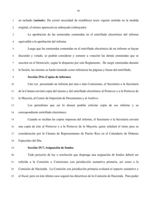96


 1   en tachado (tachado). De existir necesidad de restablecer texto vigente omitido en la medida

 2   original, el mismo aparecerá en subrayado (subrayado).

 3          La aprobación de las enmiendas contenidas en el entirillado electrónico del informe

 4   equivaldrá a la aprobación del informe.

 5          Luego que las enmiendas contenidas en el entirillado electrónico de un informe se hayan

 6   discutido y votado, se podrán considerar y someter a votación las demás enmiendas que se

 7   susciten en el Hemiciclo, según lo dispuesto por este Reglamento. De surgir enmiendas durante

 8   la Sesión, las mismas se harán tomando como referencia las páginas y líneas del entirillado.

 9          Sección 29.6.-Copias de informes

10          Una vez presentado un informe por una o más Comisiones, el Secretario o la Secretaria

11   de la Cámara enviará copia del mismo y del entirillado electrónico al Portavoz o a la Portavoz de

12   la Mayoría, al Centro de Impresión de Documentos y al Archivo.

13          Los periodistas que así lo deseen podrán solicitar copia de ese informe y su

14   correspondiente entirillado electrónico.

15          Cuando se reciban las copias impresas del informe, el Secretario o la Secretaria enviará

16   una copia de éste al Portavoz o a la Portavoz de la Mayoría, quien señalará el turno para su

17   consideración por la Cámara de Representantes de Puerto Rico en el Calendario de Órdenes

18   Especiales del Día.

19          Sección 29.7.-Asignación de fondos

20          Todo proyecto de ley o resolución que disponga una asignación de fondos deberá ser

21   referida a la Comisión o Comisiones con jurisdicción sustantiva primaria, así como a la

22   Comisión de Hacienda. La Comisión con jurisdicción primaria evaluará el aspecto sustantivo y

23   el fiscal, pero en éste último caso seguirá las directrices de la Comisión de Hacienda. Para poder
 