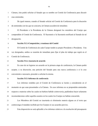 98


 1   Cámara, ésta podrá solicitar al Senado que se nombre un Comité de Conferencia para discutir

 2   esas enmiendas.

 3          De igual manera, cuando el Senado solicite tal Comité de Conferencia para la discusión

 4   de enmiendas con las que no concurra, la Cámara accederá de inmediato.

 5          El Presidente o la Presidenta de la Cámara designará los miembros del Cuerpo que

 6   compondrán el Comité de Conferencia. El Secretario o la Secretaria notificará al Senado de tal

 7   designación.

 8          Sección 31.3.-Composición y reuniones del Comité

 9          El Comité de Conferencia de cada Cuerpo tendrá su propio Presidente o Presidenta. Una

10   vez designados, ambos se reunirán de inmediato para fijar el plan de trabajo que regirá en el

11   Comité de Conferencia.

12          Sección 31.4.-Ausencia de acuerdo

13          En caso de no lograrse un acuerdo en la primera etapa de conferencia, la Cámara podrá

14   aceptar, a su discreción, una petición del Senado para una nueva conferencia o si lo cree

15   conveniente o necesario, proceder a solicitar la misma.

16          Sección 31.5.-Informes de conferencia

17          Los informes rendidos por el Comité de Conferencia se leerán y considerarán en el

18   momento en que sean presentados a la Cámara. En esos informes no se propondrán enmiendas

19   respecto a materias sobre las cuales no hubiere habido controversia, pudiéndose hacer solamente

20   recomendaciones sobre aquellos asuntos en los cuales los Cuerpos no habían concurrido.

21          Los Miembros del Comité no insertarán ni eliminarán materia alguna en el texto que

22   contravenga el mandato recibido por los Cuerpos ni sus acuerdos previos.

23          Esta disposición no será aplicable a los informes relativos a la resolución del presupuesto
 