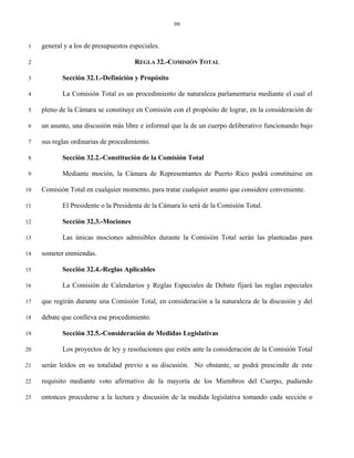 99


 1   general y a los de presupuestos especiales.

 2                                    REGLA 32.-COMISIÓN TOTAL

 3          Sección 32.1.-Definición y Propósito

 4          La Comisión Total es un procedimiento de naturaleza parlamentaria mediante el cual el

 5   pleno de la Cámara se constituye en Comisión con el propósito de lograr, en la consideración de

 6   un asunto, una discusión más libre e informal que la de un cuerpo deliberativo funcionando bajo

 7   sus reglas ordinarias de procedimiento.

 8          Sección 32.2.-Constitución de la Comisión Total

 9          Mediante moción, la Cámara de Representantes de Puerto Rico podrá constituirse en

10   Comisión Total en cualquier momento, para tratar cualquier asunto que considere conveniente.

11          El Presidente o la Presidenta de la Cámara lo será de la Comisión Total.

12          Sección 32.3.-Mociones

13          Las únicas mociones admisibles durante la Comisión Total serán las planteadas para

14   someter enmiendas.

15          Sección 32.4.-Reglas Aplicables

16          La Comisión de Calendarios y Reglas Especiales de Debate fijará las reglas especiales

17   que regirán durante una Comisión Total, en consideración a la naturaleza de la discusión y del

18   debate que conlleva ese procedimiento.

19          Sección 32.5.-Consideración de Medidas Legislativas

20          Los proyectos de ley y resoluciones que estén ante la consideración de la Comisión Total

21   serán leídos en su totalidad previo a su discusión. No obstante, se podrá prescindir de este

22   requisito mediante voto afirmativo de la mayoría de los Miembros del Cuerpo, pudiendo

23   entonces procederse a la lectura y discusión de la medida legislativa tomando cada sección o
 