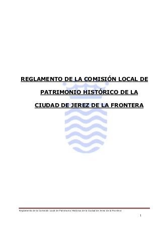Reglamento de la Comisión Local de Patrimonio Histórico de la Ciudad de Jerez de la Frontera
1
REGLAMENTO DE LA COMISIÓN LOCAL DE
PATRIMONIO HISTÓRICO DE LA
CIUDAD DE JEREZ DE LA FRONTERA
 
