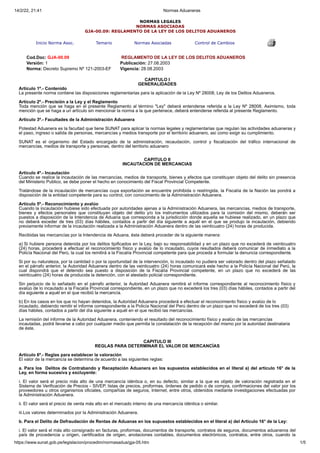 14/2/22, 21:41 Normas Aduaneras
https://www.sunat.gob.pe/legislacion/procedim/normasadua/gja-05.htm 1/5
NORMAS LEGALES
NORMAS ASOCIADAS
GJA-00.09: REGLAMENTO DE LA LEY DE LOS DELITOS ADUANEROS
Inicio Norma Asoc. Temario Normas Asociadas Control de Cambios
Cod.Doc: GJA-00.09 REGLAMENTO DE LA LEY DE LOS DELITOS ADUANEROS
Versión: 1 Publicación: 27.08.2003
Norma: Decreto Supremo Nº 121-2003-EF Vigencia: 28.08.2003
CAPITULO I
GENERALIDADES
Artículo 1º.- Contenido
La presente norma contiene las disposiciones reglamentarias para la aplicación de la Ley Nº 28008, Ley de los Delitos Aduaneros.
Artículo 2º.- Precisión a la Ley y el Reglamento
Toda mención que se haga en el presente Reglamento al término "Ley" deberá entenderse referida a la Ley Nº 28008. Asimismo, toda
mención que se haga a un artículo sin mencionar la norma a la que pertenece, deberá entenderse referida al presente Reglamento.
Artículo 3º.- Facultades de la Administración Aduanera
Potestad Aduanera es la facultad que tiene SUNAT para aplicar la normas legales y reglamentarias que regulan las actividades aduaneras y
el paso, ingreso o salida de personas, mercancías y medios transporte por el territorio aduanero, así como exigir su cumplimiento.
SUNAT es el organismo del Estado encargado de la administración, recaudación, control y fiscalización del tráfico internacional de
mercancías, medios de transporte y personas, dentro del territorio aduanero
CAPITULO II
INCAUTACION DE MERCANCIAS
Artículo 4º.- Incautación
Cuando se realice la incautación de las mercancías, medios de transporte, bienes y efectos que constituyan objeto del delito sin presencia
del Ministerio Publico, se debe poner el hecho en conocimiento del Fiscal Provincial Competente.
Tratándose de la incautación de mercancías cuya exportación se encuentre prohibida o restringida, la Fiscalía de la Nación las pondrá a
disposición de la entidad competente para su control, con conocimiento de la Administración Aduanera.
Artículo 5º.- Reconocimiento y avalúo
Cuando la incautación hubiese sido efectuada por autoridades ajenas a la Administración Aduanera, las mercancías, medios de transporte,
bienes y efectos personales que constituyan objeto del delito y/o los instrumentos utilizados para la comisión del mismo, deberán ser
puestos a disposición de la Intendencia de Aduana que corresponda a la jurisdicción donde aquella se hubiese realizado, en un plazo que
no deberá exceder de tres (03) días hábiles, contados a partir del día siguiente a aquél en el que se produjo la incautación, debiendo
previamente informar de la incautación realizada a la Administración Aduanera dentro de las veinticuatro (24) horas de producida.
Recibidas las mercancías por la Intendencia de Aduana, ésta deberá proceder de la siguiente manera:
a) Si hubiere persona detenida por los delitos tipificados en la Ley, bajo su responsabilidad y en un plazo que no excederá de veinticuatro
(24) horas, procederá a efectuar el reconocimiento físico y avalúo de lo incautado, cuyos resultados deberá comunicar de inmediato a la
Policía Nacional del Perú, la cual los remitirá a la Fiscalía Provincial competente para que proceda a formular la denuncia correspondiente.
Si por su naturaleza, por la cantidad o por la oportunidad de la intervención, lo incautado no pudiera ser valorado dentro del plazo señalado
en el párrafo anterior, la Autoridad Aduanera dentro de las veinticuatro (24) horas comunicará este hecho a la Policía Nacional del Perú, la
cual dispondrá que el detenido sea puesto a disposición de la Fiscalía Provincial competente, en un plazo que no excederá de las
veinticuatro (24) horas de producida la detención, con el atestado policial correspondiente.
Sin perjuicio de lo señalado en el párrafo anterior, la Autoridad Aduanera remitirá el informe correspondiente al reconocimiento físico y
avalúo de lo incautado a la Fiscalía Provincial correspondiente, en un plazo que no excederá los tres (03) días hábiles, contados a partir del
día siguiente a aquél en el que recibió la mercancía.
b) En los casos en los que no hayan detenidos, la Autoridad Aduanera procederá a efectuar el reconocimiento físico y avalúo de lo
incautado, debiendo remitir el informe correspondiente a la Policía Nacional del Perú dentro de un plazo que no excederá de los tres (03)
días hábiles, contados a partir del día siguiente a aquél en el que recibió las mercancías.
La remisión del informe de la Autoridad Aduanera, conteniendo el resultado del reconocimiento físico y avalúo de las mercancías
incautadas, podrá llevarse a cabo por cualquier medio que permita la constatación de la recepción del mismo por la autoridad destinataria
de éste.
CAPITULO III
REGLAS PARA DETERMINAR EL VALOR DE MERCANCÍAS
Artículo 6º.- Reglas para establecer la valoración
El valor de la mercancía se determina de acuerdo a las siguientes reglas:
a. Para los Delitos de Contrabando y Receptación Aduanera en los supuestos establecidos en el literal a) del artículo 16° de la
Ley, en forma sucesiva y excluyente:
i. El valor será el precio más alto de una mercancía idéntica o, en su defecto, similar a la que es objeto de valoración registrada en el
Sistema de Verificación de Precios - SIVEP, listas de precios, proformas, órdenes de pedido o de compra, confirmaciones del valor por los
proveedores u otros organismos oficiales, compañías de seguros, Internet, entre otros, obtenidos mediante investigaciones efectuadas por
la Administración Aduanera.
ii. El valor será el precio de venta más alto en el mercado interno de una mercancía idéntica o similar.
iii.Los valores determinados por la Administración Aduanera.
b. Para el Delito de Defraudación de Rentas de Aduanas en los supuestos establecidos en el literal a) del Artículo 16° de la Ley:
i. El valor será el más alto consignado en facturas, proformas, documentos de transporte, contratos de seguros, documentos aduaneros del
país de procedencia u origen, certificados de origen, anotaciones contables, documentos electrónicos, contratos, entre otros, cuando la
 