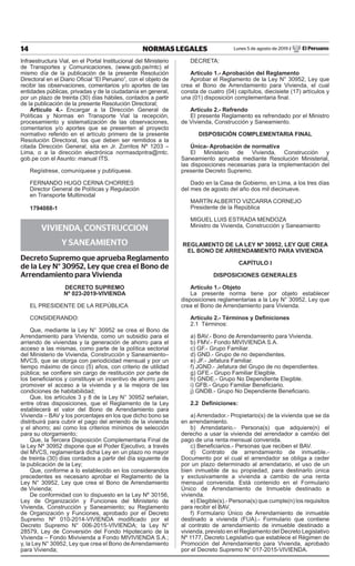 14 NORMAS LEGALES Lunes 5 de agosto de 2019 / El Peruano
Infraestructura Vial, en el Portal Institucional del Ministerio
de Transportes y Comunicaciones, (www.gob.pe/mtc) el
mismo día de la publicación de la presente Resolución
Directoral en el Diario Oficial “El Peruano”, con el objeto de
recibir las observaciones, comentarios y/o aportes de las
entidades públicas, privadas y de la ciudadanía en general,
por un plazo de treinta (30) días hábiles, contados a partir
de la publicación de la presente Resolución Directoral;
Artículo 4.- Encargar a la Dirección General de
Políticas y Normas en Transporte Vial la recepción,
procesamiento y sistematización de las observaciones,
comentarios y/o aportes que se presenten al proyecto
normativo referido en el artículo primero de la presente
Resolución Directoral, los que deben ser remitidos a la
citada Dirección General, sita en Jr. Zorritos Nº 1203 –
Lima, o a la dirección electrónica normasdpntra@mtc.
gob.pe con el Asunto: manual ITS.
Regístrese, comuníquese y publíquese.
FERNANDO HUGO CERNA CHORRES
Director General de Políticas y Regulación
en Transporte Multimodal
1794088-1
VIVIENDA, CONSTRUCCION
Y SANEAMIENTO
Decreto Supremo que aprueba Reglamento
de la Ley N° 30952, Ley que crea el Bono de
Arrendamiento para Vivienda
DECRETO SUPREMO
Nº 023-2019-VIVIENDA
EL PRESIDENTE DE LA REPÚBLICA
CONSIDERANDO:
Que, mediante la Ley N° 30952 se crea el Bono de
Arrendamiento para Vivienda, como un subsidio para el
arriendo de viviendas y la generación de ahorro para el
acceso a las mismas, como parte de la política sectorial
del Ministerio de Vivienda, Construcción y Saneamiento–
MVCS, que se otorga con periodicidad mensual y por un
tiempo máximo de cinco (5) años, con criterio de utilidad
pública; se confiere sin cargo de restitución por parte de
los beneficiarios y constituye un incentivo de ahorro para
promover el acceso a la vivienda y a la mejora de las
condiciones de habitabilidad;
Que, los artículos 3 y 8 de la Ley N° 30952 señalan,
entre otras disposiciones, que el Reglamento de la Ley
establecerá el valor del Bono de Arrendamiento para
Vivienda – BAV y los porcentajes en los que dicho bono se
distribuirá para cubrir el pago del arriendo de la vivienda
y el ahorro; así como los criterios mínimos de selección
para su otorgamiento;
Que, la Tercera Disposición Complementaria Final de
la Ley Nº 30952 dispone que el Poder Ejecutivo, a través
del MVCS, reglamentará dicha Ley en un plazo no mayor
de treinta (30) días contados a partir del día siguiente de
la publicación de la Ley;
Que, conforme a lo establecido en los considerandos
precedentes es necesario aprobar el Reglamento de la
Ley N° 30952, Ley que crea el Bono de Arrendamiento
de Vivienda;
De conformidad con lo dispuesto en la Ley Nº 30156,
Ley de Organización y Funciones del Ministerio de
Vivienda, Construcción y Saneamiento; su Reglamento
de Organización y Funciones, aprobado por el Decreto
Supremo Nº 010-2014-VIVIENDA modificado por el
Decreto Supremo N° 006-2015-VIVIENDA; la Ley N°
28579, Ley de Conversión del Fondo Hipotecario de la
Vivienda – Fondo Mivivienda a Fondo MIVIVIENDA S.A.;
y, la Ley N° 30952, Ley que crea el Bono de Arrendamiento
para Vivienda;
DECRETA:
Artículo 1.- Aprobación del Reglamento
Aprobar el Reglamento de la Ley N° 30952, Ley que
crea el Bono de Arrendamiento para Vivienda, el cual
consta de cuatro (04) capítulos, diecisiete (17) artículos y
una (01) disposición complementaria final.
Artículo 2.- Refrendo
El presente Reglamento es refrendado por el Ministro
de Vivienda, Construcción y Saneamiento.
DISPOSICIÓN COMPLEMENTARIA FINAL
Única- Aprobación de normativa
El Ministerio de Vivienda, Construcción y
Saneamiento aprueba mediante Resolución Ministerial,
las disposiciones necesarias para la implementación del
presente Decreto Supremo.
Dado en la Casa de Gobierno, en Lima, a los tres días
del mes de agosto del año dos mil diecinueve.
MARTÍN ALBERTO VIZCARRA CORNEJO
Presidente de la República
Miguel LUIS Estrada Mendoza
Ministro de Vivienda, Construcción y Saneamiento
REGLAMENTO DE LA LEY Nº 30952, LEY QUE CREA
EL BONO DE ARRENDAMIENTO PARA VIVIENDA
CAPÍTULO I
DISPOSICIONES GENERALES
Artículo 1.- Objeto
La presente norma tiene por objeto establecer
disposiciones reglamentarias a la Ley N° 30952, Ley que
crea el Bono de Arrendamiento para Vivienda.
Artículo 2.- Términos y Definiciones
2.1 Términos:
a) BAV.- Bono de Arrendamiento para Vivienda.
b) FMV.- Fondo MIVIVIENDA S.A.
c) GF.- Grupo Familiar.
d) GND.- Grupo de no dependientes.
e) JF.- Jefatura Familiar.
f) JGND.- Jefatura del Grupo de no dependientes.
g) GFE.- Grupo Familiar Elegible.
h) GNDE.- Grupo No Dependiente Elegible.
i) GFB.- Grupo Familiar Beneficiario.
j) GNDB.- Grupo No Dependiente Beneficiario.
2.2 Definiciones:
a) Arrendador.- Propietario(s) de la vivienda que se da
en arrendamiento.
b) Arrendatario.- Persona(s) que adquiere(n) el
derecho a usar la vivienda del arrendador a cambio del
pago de una renta mensual convenida.
c) Beneficiarios.- Personas que reciben el BAV.
d) Contrato de arrendamiento de inmueble.-
Documento por el cual el arrendador se obliga a ceder
por un plazo determinado al arrendatario, el uso de un
bien inmueble de su propiedad, para destinarlo única
y exclusivamente a vivienda a cambio de una renta
mensual convenida. Está contenido en el Formulario
Único de Arrendamiento de Inmueble destinado a
vivienda.
e) Elegible(s).- Persona(s) que cumple(n) los requisitos
para recibir el BAV.
f) Formulario Único de Arrendamiento de inmueble
destinado a vivienda (FUA).- Formulario que contiene
al contrato de arrendamiento de inmueble destinado a
vivienda, previsto en el Reglamento del Decreto Legislativo
Nº 1177, Decreto Legislativo que establece el Régimen de
Promoción del Arrendamiento para Vivienda, aprobado
por el Decreto Supremo N° 017-2015-VIVIENDA.
Firmado Digitalmente por:
EDITORA PERU
Fecha: 05/08/2019 06:11:40
 