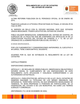 REGLAMENTO DE LA LEY DE CATASTRO
DEL ESTADO DE CHIAPAS
1
ULTIMA REFORMA PUBLICADA EN EL PERIODICO OFICIAL: 20 DE ENERO DE
2010.
Reglamento publicado en el Periódico Oficial del Estado de Chiapas, el miércoles 28 de
mayo de 2003.
AL MARGEN UN SELLO CON EL ESCUDO NACIONAL DICE QUE: ESTADOS
UNIDOS MEXICANOS.- PODER EJECUTIVO DEL ESTADO DE CHIAPAS.
PABLO SALAZAR MENDIGUCHIA, GOBERNADOR DEL ESTADO DE CHIAPAS, EN
EJERCICIO DE LA FACULTAD QUE ME CONFIEREN LOS ARTICULOS 44 DE LA
CONSTITUCION POLITICA DEL ESTADO DE CHIAPAS; 8, Y 13, DE LA LEY
ORGANICA DE LA ADMINISTRACION PUBLICA DEL ESTADO; Y
C O N S I D E R A N D O…
POR LOS FUNDAMENTOS Y CONSIDERACIONES ANTERIORES, EL EJECUTIVO A
MI CARGO, TIENE A BIEN EMITIR EL SIGUIENTE:
ACUERDO POR EL QUE SE ESTABLECE EL REGLAMENTO DE LA LEY DE
CATASTRO
CAPITULO PRIMERO
DISPOSICIONES GENERALES
ARTICULO 1.- SE DECLARA DE ORDEN PUBLICO, OBSERVANCIA OBLIGATORIA E
INTERES SOCIAL EL CUMPLIMIENTO DE LAS DISPOSICIONES DE ESTE
REGLAMENTO, CUYA APLICACION Y VIGILANCIA CORRESPONDEN A LAS
AUTORIDADES CATASTRALES.
ARTICULO 2.- PARA EFECTOS DEL ARTICULO 2 DE LA LEY, EN EL CATASTRO SE
DEBERAN INSCRIBIR LA TOTALIDAD DE LOS BIENES INMUEBLES QUE
INTEGRAN EL TERRITORIO ESTATAL EN SUS DIFERENTES MODALIDADES DE
TENENCIA, YA SEAN PROPIEDAD O POSESION DE PARTICULARES, DE LA
FEDERACION, DEL ESTADO O DE LOS MUNICIPIOS; ASI COMO LAS TIERRAS
EJIDALES Y COMUNALES.
(REFORMADO, P.O. 29 DE DICIEMBRE DE 2004)
 