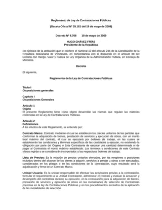 Reglamento de Ley de Contrataciones Públicas
(Gaceta Oficial Nº 39.181 del 19 de mayo de 2009)
Decreto Nº 6.708 19 de mayo de 2009
HUGO CHÁVEZ FRÍAS
Presidente de la República
En ejercicio de la atribución que le confiere el numeral 10 del artículo 236 de la Constitución de la
República Bolivariana de Venezuela, en concordancia con lo dispuesto en el artículo 88 del
Decreto con Rango, Valor y Fuerza de Ley Orgánica de la Administración Pública, en Consejo de
Ministros.
Decreta
El siguiente,
Reglamento de la Ley de Contrataciones Públicas
Título I
Disposiciones generales
Capítulo I
Disposiciones Generales
Artículo 1
Objeto
El presente Reglamento tiene como objeto desarrollar las normas que regulan las materias
contenidas en la Ley de Contrataciones Públicas.
Artículo 2
Definiciones
A los efectos de este Reglamento, se entiende por:
Contrato Marco: Contrato mediante el cual se establecen los precios unitarios de las partidas que
conforman la adquisición de bienes, prestación de servicios y ejecución de obras, con un monto
total máximo del contrato, el cual se ejecutará por órdenes de trabajo, en las cuales se
establecerán las condiciones y términos específicos de las cantidades a ejecutar, no existiendo la
obligación por parte del Órgano o Ente Contratante de ejecutar una cantidad determinada ni de
pagar al Contratista el monto máximo establecido. Los términos y condiciones de este Contrato
Marco regirán y se considerarán incorporados a las respectivas órdenes de trabajo.
Lista de Precios: Es la relación de precios unitarios ofertados, por los renglones o posiciones
incluidos dentro del alcance de los bienes a adquirir, servicios a prestar u obras a ser ejecutadas,
considerados en los pliegos o en las condiciones de la contratación, cuyo resultado será la
adjudicación y firma de un Contrato Marco.
Unidad Usuaria: Es la unidad responsable de efectuar las actividades previas a la contratación,
formular el requerimiento a la Unidad Contratante, administrar el contrato y evaluar la actuación y
desempeño del contratista durante su ejecución, en la contratación para la adquisición de bienes,
prestación de servicios y ejecución de obras en las modalidades de selección de Contratistas
previstas en la ley de Contrataciones Públicas y en los procedimientos excluidos de la aplicación
de las modalidades de selección.
 