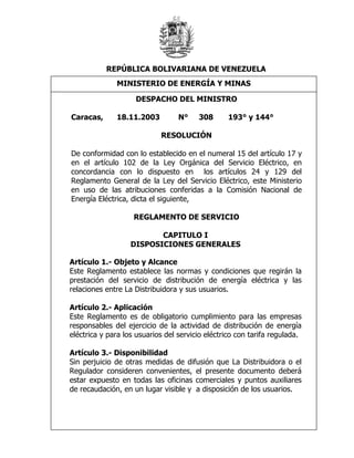 REPÚBLICA BOLIVARIANA DE VENEZUELA
              MINISTERIO DE ENERGÍA Y MINAS
           Baja Tensión – Baja Densidad +/- 10%
           Baja Tensión – Muy MINISTRO10%
                   DESPACHO DEL Baja +/-
           Densidad
Caracas,      18.11.2003          N°    308      193° y 144°

                            RESOLUCIÓN

De conformidad con lo establecido en el numeral 15 del artículo 17 y
en el artículo 102 de la Ley Orgánica del Servicio Eléctrico, en
concordancia con lo dispuesto en los artículos 24 y 129 del
Reglamento General de la Ley del Servicio Eléctrico, este Ministerio
en uso de las atribuciones conferidas a la Comisión Nacional de
Energía Eléctrica, dicta el siguiente,

                    REGLAMENTO DE SERVICIO

                          CAPITULO I
                   DISPOSICIONES GENERALES

Artículo 1.- Objeto y Alcance
Este Reglamento establece las normas y condiciones que regirán la
prestación del servicio de distribución de energía eléctrica y las
relaciones entre La Distribuidora y sus usuarios.

Artículo 2.- Aplicación
Este Reglamento es de obligatorio cumplimiento para las empresas
responsables del ejercicio de la actividad de distribución de energía
eléctrica y para los usuarios del servicio eléctrico con tarifa regulada.

Artículo 3.- Disponibilidad
Sin perjuicio de otras medidas de difusión que La Distribuidora o el
Regulador consideren convenientes, el presente documento deberá
estar expuesto en todas las oficinas comerciales y puntos auxiliares
de recaudación, en un lugar visible y a disposición de los usuarios.
 