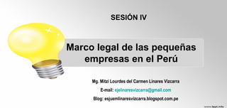 Marco legal de las pequeñas
empresas en el Perú
SESIÓN IV
Mg. Mitzi Lourdes del Carmen Linares Vizcarra
E-mail: ejelinaresvizcarra@gmail.com
Blog: esjuemlinaresvizcarra.blogspot.com.pe
 