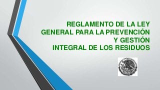 REGLAMENTO DE LA LEY
GENERAL PARA LA PREVENCIÓN
Y GESTIÓN
INTEGRAL DE LOS RESIDUOS
 