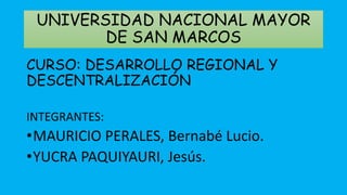 UNIVERSIDAD NACIONAL MAYOR 
DE SAN MARCOS 
CURSO: DESARROLLO REGIONAL Y 
DESCENTRALIZACIÓN 
INTEGRANTES: 
•MAURICIO PERALES, Bernabé Lucio. 
•YUCRA PAQUIYAURI, Jesús. 
 