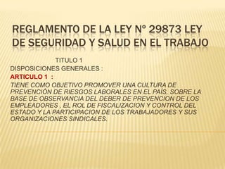 REGLAMENTO DE LA LEY Nº 29873 LEY
DE SEGURIDAD Y SALUD EN EL TRABAJO
             TITULO 1
DISPOSICIONES GENERALES :
ARTICULO 1 :
TIENE COMO OBJETIVO PROMOVER UNA CULTURA DE
PREVENCIÓN DE RIESGOS LABORALES EN EL PAÍS, SOBRE LA
BASE DE OBSERVANCIA DEL DEBER DE PREVENCION DE LOS
EMPLEADORES , EL ROL DE FISCALIZACION Y CONTROL DEL
ESTADO Y LA PARTICIPACION DE LOS TRABAJADORES Y SUS
ORGANIZACIONES SINDICALES.
 
