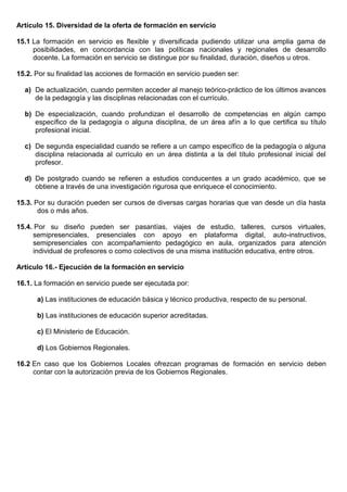 Artículo 15. Diversidad de la oferta de formación en servicio
15.1 La formación en servicio es flexible y diversificada pudiendo utilizar una amplia gama de
posibilidades, en concordancia con las políticas nacionales y regionales de desarrollo
docente. La formación en servicio se distingue por su finalidad, duración, diseños u otros.
15.2. Por su finalidad las acciones de formación en servicio pueden ser:
a) De actualización, cuando permiten acceder al manejo teórico-práctico de los últimos avances
de la pedagogía y las disciplinas relacionadas con el currículo.
b) De especialización, cuando profundizan el desarrollo de competencias en algún campo
específico de la pedagogía o alguna disciplina, de un área afín a lo que certifica su título
profesional inicial.
c) De segunda especialidad cuando se refiere a un campo específico de la pedagogía o alguna
disciplina relacionada al currículo en un área distinta a la del título profesional inicial del
profesor.
d) De postgrado cuando se refieren a estudios conducentes a un grado académico, que se
obtiene a través de una investigación rigurosa que enriquece el conocimiento.
15.3. Por su duración pueden ser cursos de diversas cargas horarias que van desde un día hasta
dos o más años.
15.4. Por su diseño pueden ser pasantías, viajes de estudio, talleres, cursos virtuales,
semipresenciales, presenciales con apoyo en plataforma digital, auto-instructivos,
semipresenciales con acompañamiento pedagógico en aula, organizados para atención
individual de profesores o como colectivos de una misma institución educativa, entre otros.
Artículo 16.- Ejecución de la formación en servicio
16.1. La formación en servicio puede ser ejecutada por:
a) Las instituciones de educación básica y técnico productiva, respecto de su personal.
b) Las instituciones de educación superior acreditadas.
c) El Ministerio de Educación.
d) Los Gobiernos Regionales.
16.2 En caso que los Gobiernos Locales ofrezcan programas de formación en servicio deben
contar con la autorización previa de los Gobiernos Regionales.
 