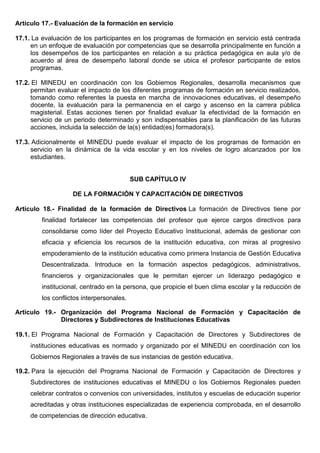 Artículo 17.- Evaluación de la formación en servicio
17.1. La evaluación de los participantes en los programas de formación en servicio está centrada
en un enfoque de evaluación por competencias que se desarrolla principalmente en función a
los desempeños de los participantes en relación a su práctica pedagógica en aula y/o de
acuerdo al área de desempeño laboral donde se ubica el profesor participante de estos
programas.
17.2. El MINEDU en coordinación con los Gobiernos Regionales, desarrolla mecanismos que
permitan evaluar el impacto de los diferentes programas de formación en servicio realizados,
tomando como referentes la puesta en marcha de innovaciones educativas, el desempeño
docente, la evaluación para la permanencia en el cargo y ascenso en la carrera pública
magisterial. Estas acciones tienen por finalidad evaluar la efectividad de la formación en
servicio de un periodo determinado y son indispensables para la planificación de las futuras
acciones, incluida la selección de la(s) entidad(es) formadora(s).
17.3. Adicionalmente el MINEDU puede evaluar el impacto de los programas de formación en
servicio en la dinámica de la vida escolar y en los niveles de logro alcanzados por los
estudiantes.
SUB CAPÍTULO IV
DE LA FORMACIÓN Y CAPACITACIÓN DE DIRECTIVOS
Artículo 18.- Finalidad de la formación de Directivos La formación de Directivos tiene por
finalidad fortalecer las competencias del profesor que ejerce cargos directivos para
consolidarse como líder del Proyecto Educativo Institucional, además de gestionar con
eficacia y eficiencia los recursos de la institución educativa, con miras al progresivo
empoderamiento de la institución educativa como primera Instancia de Gestión Educativa
Descentralizada. Introduce en la formación aspectos pedagógicos, administrativos,
financieros y organizacionales que le permitan ejercer un liderazgo pedagógico e
institucional, centrado en la persona, que propicie el buen clima escolar y la reducción de
los conflictos interpersonales.
Artículo 19.- Organización del Programa Nacional de Formación y Capacitación de
Directores y Subdirectores de Instituciones Educativas
19.1. El Programa Nacional de Formación y Capacitación de Directores y Subdirectores de
instituciones educativas es normado y organizado por el MINEDU en coordinación con los
Gobiernos Regionales a través de sus instancias de gestión educativa.
19.2. Para la ejecución del Programa Nacional de Formación y Capacitación de Directores y
Subdirectores de instituciones educativas el MINEDU o los Gobiernos Regionales pueden
celebrar contratos o convenios con universidades, institutos y escuelas de educación superior
acreditadas y otras instituciones especializadas de experiencia comprobada, en el desarrollo
de competencias de dirección educativa.
 