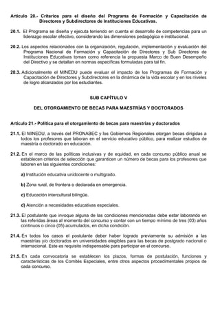 Artículo 20.- Criterios para el diseño del Programa de Formación y Capacitación de
Directores y Subdirectores de Instituciones Educativas.
20.1. El Programa se diseña y ejecuta teniendo en cuenta el desarrollo de competencias para un
liderazgo escolar efectivo, considerando las dimensiones pedagógica e institucional.
20.2. Los aspectos relacionados con la organización, regulación, implementación y evaluación del
Programa Nacional de Formación y Capacitación de Directores y Sub Directores de
Instituciones Educativas toman como referencia la propuesta Marco de Buen Desempeño
del Directivo y se detallan en normas específicas formuladas para tal fin.
20.3. Adicionalmente el MINEDU puede evaluar el impacto de los Programas de Formación y
Capacitación de Directores y Subdirectores en la dinámica de la vida escolar y en los niveles
de logro alcanzados por los estudiantes.
SUB CAPÍTULO V
DEL OTORGAMIENTO DE BECAS PARA MAESTRÍAS Y DOCTORADOS
Artículo 21.- Política para el otorgamiento de becas para maestrías y doctorados
21.1. El MINEDU, a través del PRONABEC y los Gobiernos Regionales otorgan becas dirigidas a
todos los profesores que laboran en el servicio educativo público, para realizar estudios de
maestría o doctorado en educación.
21.2. En el marco de las políticas inclusivas y de equidad, en cada concurso público anual se
establecen criterios de selección que garanticen un número de becas para los profesores que
laboren en las siguientes condiciones:
a) Institución educativa unidocente o multigrado.
b) Zona rural, de frontera o declarada en emergencia.
c) Educación intercultural bilingüe.
d) Atención a necesidades educativas especiales.
21.3. El postulante que invoque alguna de las condiciones mencionadas debe estar laborando en
las referidas áreas al momento del concurso y contar con un tiempo mínimo de tres (03) años
continuos o cinco (05) acumulados, en dicha condición.
21.4. En todos los casos el postulante deber haber logrado previamente su admisión a las
maestrías y/o doctorados en universidades elegibles para las becas de postgrado nacional o
internacional. Este es requisito indispensable para participar en el concurso.
21.5. En cada convocatoria se establecen los plazos, formas de postulación, funciones y
características de los Comités Especiales, entre otros aspectos procedimentales propios de
cada concurso.
 