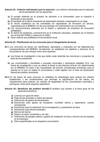 Artículo 22.- Criterios individuales para la selección: Los criterios individuales para la selección
de los postulantes son los siguientes:
a) El puntaje obtenido en el proceso de admisión a la Universidad, para la maestría o
doctorado al que postula.
b) El resultado de la última evaluación de desempeño docente o desempeño en el cargo.
c) El récord académico en las actividades de capacitación de formación en servicio,
organizadas por el MINEDU, en las que participe con anterioridad a la convocatoria.
d) Los reconocimientos obtenidos por el diseño y aplicación de proyectos de innovación
pedagógica.
e) El récord de asistencia y permanencia en la institución educativa, expedido por el Director
con el aval del CONEI y visado por la UGEL.
f) Otros criterios que establezca la convocatoria anual.
Artículo 23.- Planificación de los concursos para el otorgamiento de becas
23.1. Los concursos de becas son planificados, ejecutados y evaluados por las dependencias
correspondientes del MINEDU. Anualmente, se establecen los objetivos y alcances de la
convocatoria, las que incluyen entre otros aspectos:
a) Las líneas de investigación a las que deben estar adscritas las menciones y proyectos de
tesis de los postulantes.
b) Las universidades y facultades o escuelas nacionales y extranjeras elegibles 23.2. Las
líneas de investigación a que se refiere el literal a) del presente artículo son determinadas
por el MINEDU en base a las necesidades del servicio consideradas prioritarias para el
periodo en el que se realiza la convocatoria y están ligadas con el área de desempeño
laboral del profesor postulante.
23.3. En las bases de cada concurso se establece la metodología para evaluar los criterios
establecidos y las ponderaciones que permitan la adjudicación de las becas, los
impedimentos para postular, los criterios de elegibilidad de las universidades nacionales y
extranjeras, entre otros aspectos específicos.
Artículo 24.- Beneficios del profesor becado El profesor que accede a la beca goza de los
siguientes beneficios:
a) Licencia con goce de haber.
b) Pago de los aranceles y costos del estudio.
c) Subvención de gastos de alimentación.
d) Subvención para gastos de transporte, movilidad interna y alojamiento, cuando
corresponda.
e) Subvención para la realización de la investigación y sustentación de tesis.
f) Subvención para idioma extranjero.
g) Servicio de tutoría.
h) Seguro de salud, accidentes y de vida.
i) Subvención de pasajes aéreos y gastos de instalación al inicio y término de los estudios
en el extranjero.
j) Otros especificados en la respectiva convocatoria.
 