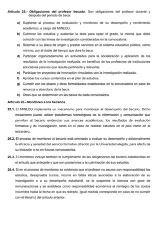 Artículo 25.- Obligaciones del profesor becado. Son obligaciones del profesor durante y
después del periodo de beca:
a) Sujetarse al proceso de evaluación y monitoreo de su desempeño y rendimiento
académico, a cargo del MINEDU.
b) Culminar los estudios y sustentar la tesis para optar el grado, la misma que debe
coincidir con las líneas de investigación consideradas en la convocatoria.
c) Retornar a su plaza de origen y prestar servicios en el sistema educativo público, como
mínimo, por el doble del tiempo que dure la beca.
d) Participar organizadamente en actividades para la socialización y aplicación de los
resultados de la investigación realizada, en beneficio de los profesores de instituciones
educativas para los que resulte pertinente y relevante.
e) Participar en proyectos de innovación vinculados con la investigación realizada.
f) Aprobar los cursos contenidos en el plan de estudios.
g) Cumplir con los plazos y otras formalidades establecidas en la convocatoria en caso de
renuncia o abandono de la beca.
h) Otras que se determinen en las bases de cada convocatoria.
Artículo 26.- Monitoreo a los becarios
26.1. El MINEDU implementa un mecanismo para monitorear el desempeño del becario. Dicho
mecanismo puede utilizar plataformas tecnológicas de la información y comunicación que
permitan al becario evidenciar sus avances académicos, los resultados de evaluación
formativa y de investigación, tanto en el caso de realizar estudios en el país como en el
extranjero.
26.2. El proceso de monitoreo al becario está orientado a evaluar su desempeño y adicionalmente
la eficacia y seriedad del servicio formativo ofrecido por la Universidad elegida, para efecto de
su inclusión o no en futuras convocatorias.
26.3. El monitoreo incluye también el cumplimiento de las obligaciones del becario establecidas en
el artículo que antecede y que son posteriores a la culminación de sus estudios.
26.4. Si en el proceso de monitoreo se evidencia que el profesor no asume con responsabilidad los
estudios, desaprueba cursos, incurre en faltas éticas asociadas a la elaboración de su
investigación o a su desempeño estudiantil, se le suspende la licencia con goce de
remuneraciones y se establece como responsabilidad económica el reintegro de los costos
incurridos hasta la fecha en que es retirado. Igual medida corresponde en caso de no cumplir
con el literal c) del artículo anterior.
 