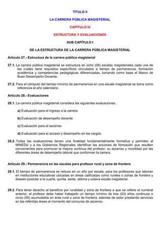 TÍTULO II
LA CARRERA PÚBLICA MAGISTERIAL
CAPÍTULO III
ESTRUCTURA Y EVALUACIONES
SUB CAPÍTULO I
DE LA ESTRUCTURA DE LA CARRERA PÚBLICA MAGISTERIAL
Artículo 27.- Estructura de la carrera pública magisterial
27.1. La carrera pública magisterial se estructura en ocho (08) escalas magisteriales cada una de
las cuales tiene requisitos específicos vinculados a tiempo de permanencia, formación
académica y competencias pedagógicas diferenciadas, tomando como base el Marco de
Buen Desempeño Docente.
27.2. Para el cómputo del tiempo mínimo de permanencia en una escala magisterial se toma como
referencia el año calendario.
Artículo 28.- Evaluaciones
28.1. La carrera pública magisterial considera las siguientes evaluaciones:
a) Evaluación para el ingreso a la carrera
b) Evaluación de desempeño docente
c) Evaluación para el ascenso
d) Evaluación para el acceso y desempeño en los cargos.
28.2. Todas las evaluaciones tienen una finalidad fundamentalmente formativa y permiten al
MINEDU y a los Gobiernos Regionales identificar las acciones de formación que resulten
convenientes para promover la mejora continua del profesor, su ascenso y movilidad por las
diferentes áreas de desempeño laboral que conforman la carrera.
Artículo 29.- Permanencia en las escalas para profesor rural y zona de frontera
29.1. El tiempo de permanencia se reduce en un año por escala, para los profesores que laboran
en instituciones educativas ubicadas en áreas calificadas como rurales o zonas de frontera y
deseen postular a la cuarta, quinta, sexta, sétima y octava escala magisterial.
29.2. Para tener derecho al beneficio por ruralidad y zona de frontera a que se refiere el numeral
anterior, el profesor debe haber trabajado un tiempo mínimo de tres (03) años continuos o
cinco (05) acumulados en área rural o zona de frontera, además de estar prestando servicios
en las referidas áreas al momento del concurso de ascenso.
 
