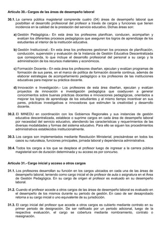 Artículo 30.- Cargos de las áreas de desempeño laboral
30.1. La carrera pública magisterial comprende cuatro (04) áreas de desempeño laboral que
posibilitan el desarrollo profesional del profesor a través de cargos y funciones que tienen
incidencia en la calidad de la prestación del servicio educativo. Dichas áreas son:
a) Gestión Pedagógica.- En esta área los profesores planifican, conducen, acompañan y
evalúan los diferentes procesos pedagógicos que aseguren los logros de aprendizaje de los
estudiantes al interior de la institución educativa.
b) Gestión Institucional.- En esta área los profesores gestionan los procesos de planificación,
conducción, supervisión y evaluación de la Instancia de Gestión Educativa Descentralizada
que corresponda, lo que incluye el desarrollo profesional del personal a su cargo y la
administración de los recursos materiales y económicos.
c) Formación Docente.- En esta área los profesores diseñan, ejecutan y evalúan programas de
formación de sus pares, en el marco de política de formación docente continua, además de
elaborar estrategias de acompañamiento pedagógico a los profesores de las instituciones
educativas para mejorar su práctica docente.
d) Innovación e Investigación.- Los profesores de esta área diseñan, ejecutan y evalúan
proyectos de innovación e investigación pedagógica que coadyuven a generar
conocimientos sobre buenas prácticas docentes e innovaciones pedagógicas, orientados a
mejorar los logros de aprendizaje de los estudiantes y al mismo tiempo incentivar en sus
pares, prácticas investigativas e innovadoras que estimulen la creatividad y desarrollo
docente.
30.2. El MINEDU en coordinación con los Gobiernos Regionales y sus instancias de gestión
educativa descentralizada, establece o suprime cargos en cada área de desempeño laboral
por necesidad del servicio educativo, atendiendo las características y requerimientos de las
diversas modalidades y formas del sistema educativo. Para ello se siguen los procedimientos
administrativos establecidos institucionalmente.
30.3. Los cargos son implementados mediante Resolución Ministerial, precisándose en todos los
casos su naturaleza, funciones principales, jornada laboral y dependencia administrativa.
30.4. Todos los cargos a los que se desplace el profesor luego de ingresar a la carrera pública
magisterial son de duración determinada y su acceso es por concurso.
Artículo 31.- Cargo inicial y acceso a otros cargos
31.1. Los profesores desarrollan su función en los cargos ubicados en cada una de las áreas de
desempeño laboral, teniendo como cargo inicial el de profesor de aula o asignatura en el Área
de Gestión Pedagógica. En su cargo de origen el profesor es evaluado en su desempeño
laboral.
31.2. Cuando el profesor accede a otros cargos de las áreas de desempeño laboral es evaluado en
el desempeño de los mismos durante su periodo de gestión. En caso de ser desaprobado
retorna a su cargo inicial o uno equivalente de su jurisdicción.
31.3. El cargo inicial del profesor que accede a otros cargos es cubierto mediante contrato en su
primer periodo de designación. De ser ratificado por un periodo adicional, luego de la
respectiva evaluación, el cargo se cobertura mediante nombramiento, contrato o
reasignación.
 