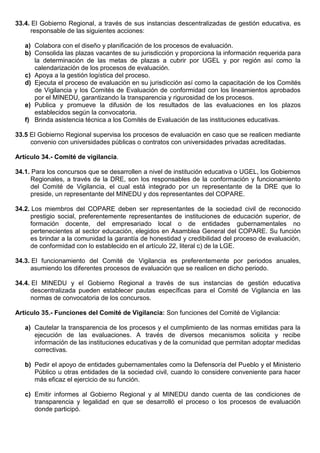 33.4. El Gobierno Regional, a través de sus instancias descentralizadas de gestión educativa, es
responsable de las siguientes acciones:
a) Colabora con el diseño y planificación de los procesos de evaluación.
b) Consolida las plazas vacantes de su jurisdicción y proporciona la información requerida para
la determinación de las metas de plazas a cubrir por UGEL y por región así como la
calendarización de los procesos de evaluación.
c) Apoya a la gestión logística del proceso.
d) Ejecuta el proceso de evaluación en su jurisdicción así como la capacitación de los Comités
de Vigilancia y los Comités de Evaluación de conformidad con los lineamientos aprobados
por el MINEDU, garantizando la transparencia y rigurosidad de los procesos.
e) Publica y promueve la difusión de los resultados de las evaluaciones en los plazos
establecidos según la convocatoria.
f) Brinda asistencia técnica a los Comités de Evaluación de las instituciones educativas.
33.5 El Gobierno Regional supervisa los procesos de evaluación en caso que se realicen mediante
convenio con universidades públicas o contratos con universidades privadas acreditadas.
Artículo 34.- Comité de vigilancia.
34.1. Para los concursos que se desarrollen a nivel de institución educativa o UGEL, los Gobiernos
Regionales, a través de la DRE, son los responsables de la conformación y funcionamiento
del Comité de Vigilancia, el cual está integrado por un representante de la DRE que lo
preside, un representante del MINEDU y dos representantes del COPARE.
34.2. Los miembros del COPARE deben ser representantes de la sociedad civil de reconocido
prestigio social, preferentemente representantes de instituciones de educación superior, de
formación docente, del empresariado local o de entidades gubernamentales no
pertenecientes al sector educación, elegidos en Asamblea General del COPARE. Su función
es brindar a la comunidad la garantía de honestidad y credibilidad del proceso de evaluación,
de conformidad con lo establecido en el artículo 22, literal c) de la LGE.
34.3. El funcionamiento del Comité de Vigilancia es preferentemente por periodos anuales,
asumiendo los diferentes procesos de evaluación que se realicen en dicho periodo.
34.4. El MINEDU y el Gobierno Regional a través de sus instancias de gestión educativa
descentralizada pueden establecer pautas específicas para el Comité de Vigilancia en las
normas de convocatoria de los concursos.
Artículo 35.- Funciones del Comité de Vigilancia: Son funciones del Comité de Vigilancia:
a) Cautelar la transparencia de los procesos y el cumplimiento de las normas emitidas para la
ejecución de las evaluaciones. A través de diversos mecanismos solicita y recibe
información de las instituciones educativas y de la comunidad que permitan adoptar medidas
correctivas.
b) Pedir el apoyo de entidades gubernamentales como la Defensoría del Pueblo y el Ministerio
Público u otras entidades de la sociedad civil, cuando lo considere conveniente para hacer
más eficaz el ejercicio de su función.
c) Emitir informes al Gobierno Regional y al MINEDU dando cuenta de las condiciones de
transparencia y legalidad en que se desarrolló el proceso o los procesos de evaluación
donde participó.
 