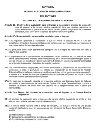 CAPÍTULO IV
INGRESO A LA CARRERA PÚBLICA MAGISTERIAL
SUB CAPÍTULO I
DEL PROCESO DE EVALUACIÓN PARA EL INGRESO
Artículo 36.- Objetivo de la evaluación para el ingreso a la carrera El proceso de evaluación
para el ingreso a la carrera pública magisterial tiene por objetivo garantizar el
nombramiento en la primera escala de la carrera pública magisterial de profesores
calificados, cuya labor eleve la calidad del servicio educativo público.
Artículo 37.- Documentación para acreditar requisitos para el ingreso
37.1. Los requisitos generales y específicos a que se refiere el artículo 18 de la Ley son
acreditados a través de los documentos que se consignen en las respectivas convocatorias, lo
que puede incluir declaraciones juradas.
37.2. El postulante debe estar debidamente colegiado en el Colegio de Profesores del Perú o
alguna filial regional.
37.3. Los ganadores de la plaza vacante de un concurso deben presentar los documentos de valor
oficial señalados como requisito en la convocatoria y en el caso de las condenas por delitos a
que se refieren los literales c) y d) del numeral 18.1 de la Ley, se deben presentar certificados
de antecedentes penales y judiciales de carácter nacional.
37.4. En cualquier estado del proceso, en caso se compruebe la presentación de documentación
adulterada o falsa, el postulante es retirado por disposición de la Instancia de Gestión
Educativa Descentralizada, estando impedido de participar en los concursos para contratación
o ingreso a la carrera docente por un periodo no menor de cinco (5) años, sin perjuicio de las
acciones civiles o penales que correspondan.
37.5. En caso que la situación descrita en el numeral anterior sea detectada luego de haberse
producido el nombramiento, la Instancia de Gestión Educativa Descentralizada procede a
declarar la nulidad de dicho acto, sin perjuicio de la responsabilidad civil y penal que
corresponda.
Artículo 38.- Etapas del proceso de evaluación para el Ingreso a la Carrera Pública
Magisterial
38.1. El proceso de evaluación para el ingreso a la carrera pública magisterial se divide en dos
etapas: una nacional y otra en la institución educativa.
38.2. La primera etapa nacional está a cargo del MINEDU, se realiza a través de una prueba
nacional clasificatoria que, en concordancia con el Marco de Buen Desempeño Docente,
evalúa:
a) Habilidades generales.
b) Conocimientos disciplinarios o de la especialidad.
c) Conocimientos pedagógicos y curriculares.
 