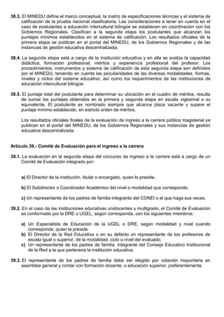 38.3. El MINEDU define el marco conceptual, la matriz de especificaciones técnicas y el sistema de
calificación de la prueba nacional clasificatoria. Las consideraciones a tener en cuenta en el
caso de postulantes a educación intercultural bilingüe se establecen en coordinación con los
Gobiernos Regionales. Clasifican a la segunda etapa los postulantes que alcanzan los
puntajes mínimos establecidos en el sistema de calificación. Los resultados oficiales de la
primera etapa se publican en el portal del MINEDU, de los Gobiernos Regionales y de las
instancias de gestión educativa descentralizada.
38.4. La segunda etapa está a cargo de la institución educativa y en ella se evalúa la capacidad
didáctica, formación profesional, méritos y experiencia profesional del profesor. Los
procedimientos, instrumentos y sistema de calificación de esta segunda etapa son definidos
por el MINEDU, teniendo en cuenta las peculiaridades de las diversas modalidades, formas,
niveles y ciclos del sistema educativo, así como los requerimientos de las instituciones de
educación intercultural bilingüe.
38.5. El puntaje total del postulante para determinar su ubicación en el cuadro de méritos, resulta
de sumar los puntajes obtenidos en la primera y segunda etapa en escala vigesimal o su
equivalente. El postulante es nombrado siempre que alcance plaza vacante y supere el
puntaje mínimo establecido, en estricto orden de méritos.
Los resultados oficiales finales de la evaluación de ingreso a la carrera pública magisterial se
publican en el portal del MINEDU, de los Gobiernos Regionales y sus instancias de gestión
educativa descentralizada.
Artículo 39.- Comité de Evaluación para el ingreso a la carrera
39.1. La evaluación en la segunda etapa del concurso de ingreso a la carrera está a cargo de un
Comité de Evaluación integrado por:
a) El Director de la institución, titular o encargado, quien lo preside.
b) El Subdirector o Coordinador Académico del nivel o modalidad que corresponda.
c) Un representante de los padres de familia integrante del CONEI o el que haga sus veces.
39.2. En el caso de las instituciones educativas unidocentes y multigrado, el Comité de Evaluación
es conformado por la DRE o UGEL, según corresponda, con los siguientes miembros:
a) Un Especialista de Educación de la UGEL o DRE, según modalidad y nivel cuando
corresponda, quien la preside.
b) El Director de la Red Educativa o en su defecto un representante de los profesores de
escala igual o superior, de la modalidad, ciclo o nivel del evaluado.
c) Un representante de los padres de familia, integrante del Consejo Educativo Institucional
de la Red a la que pertenece la institución educativa.
39.3. El representante de los padres de familia debe ser elegido por votación mayoritaria en
asamblea general y contar con formación docente, o educación superior, preferentemente.
 