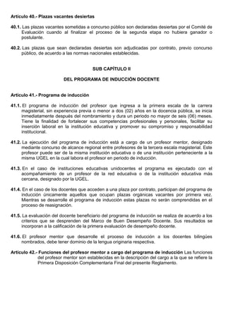 Artículo 40.- Plazas vacantes desiertas
40.1. Las plazas vacantes sometidas a concurso público son declaradas desiertas por el Comité de
Evaluación cuando al finalizar el proceso de la segunda etapa no hubiera ganador o
postulante.
40.2. Las plazas que sean declaradas desiertas son adjudicadas por contrato, previo concurso
público, de acuerdo a las normas nacionales establecidas.
SUB CAPÍTULO II
DEL PROGRAMA DE INDUCCIÓN DOCENTE
Artículo 41.- Programa de inducción
41.1. El programa de inducción del profesor que ingresa a la primera escala de la carrera
magisterial, sin experiencia previa o menor a dos (02) años en la docencia pública, se inicia
inmediatamente después del nombramiento y dura un periodo no mayor de seis (06) meses.
Tiene la finalidad de fortalecer sus competencias profesionales y personales, facilitar su
inserción laboral en la institución educativa y promover su compromiso y responsabilidad
institucional.
41.2. La ejecución del programa de inducción está a cargo de un profesor mentor, designado
mediante concurso de alcance regional entre profesores de la tercera escala magisterial. Este
profesor puede ser de la misma institución educativa o de una institución perteneciente a la
misma UGEL en la cual labora el profesor en periodo de inducción.
41.3. En el caso de instituciones educativas unidocentes el programa es ejecutado con el
acompañamiento de un profesor de la red educativa o de la institución educativa más
cercana, designado por la UGEL.
41.4. En el caso de los docentes que acceden a una plaza por contrato, participan del programa de
inducción únicamente aquellos que ocupan plazas orgánicas vacantes por primera vez.
Mientras se desarrolle el programa de inducción estas plazas no serán comprendidas en el
proceso de reasignación.
41.5. La evaluación del docente beneficiario del programa de inducción se realiza de acuerdo a los
criterios que se desprenden del Marco de Buen Desempeño Docente. Sus resultados se
incorporan a la calificación de la primera evaluación de desempeño docente.
41.6. El profesor mentor que desarrolle el proceso de inducción a los docentes bilingües
nombrados, debe tener dominio de la lengua originaria respectiva.
Artículo 42.- Funciones del profesor mentor a cargo del programa de inducción Las funciones
del profesor mentor son establecidas en la descripción del cargo a la que se refiere la
Primera Disposición Complementaria Final del presente Reglamento.
 