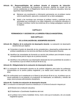 Artículo 43.- Responsabilidades del profesor durante el programa de inducción
El profesor beneficiario del programa de inducción, además de cumplir con las
normas establecidas en el Reglamento Interno de la institución educativa, tiene las
siguientes responsabilidades:
a) Mantener una coordinación e información permanente con el profesor mentor
sobre la planificación, ejecución y evaluación de su labor pedagógica.
b) Asistir a las reuniones que convoque el profesor mentor y participar en las
actividades que contribuyen a su mejor integración a la institución educativa c)
Entregar al profesor mentor las evidencias de su trabajo pedagógico cuando se
lo requiera
CAPÍTULO V
PERMANENCIA Y ASCENSO EN LA CARRERA PÚBLICA MAGISTERIAL
SUB CAPÍTULO I
DE LA EVALUACIÓN DEL DESEMPEÑO DOCENTE
Artículo 44.- Objetivo de la evaluación de desempeño docente. La evaluación de desempeño
docente tiene por objetivo:
a) Comprobar el grado de desarrollo de las competencias y desempeños profesionales del
profesor establecidos en los dominios del Marco de Buen Desempeño Docente.
b) Identificar las necesidades de formación en servicio del profesor para brindarle el apoyo
correspondiente para la mejora de su práctica docente.
c) Identificar a los profesores cuyo desempeño destacado les da la posibilidad de acceder a
los incentivos a que se refiere el artículo 60 de la Ley.
Artículo 45.- Obligatoriedad de la evaluación de desempeño docente
45.1. La evaluación de desempeño docente es de carácter obligatorio para todos los profesores
comprendidos en la carrera pública magisterial y se realiza como máximo cada tres (03)
años.
45.2. De conformidad con lo establecido en el literal a) del artículo 49 de la Ley, el profesor que sin
causa justificada no se presenta a la evaluación de desempeño, es destituido y retirado del
cargo, previo proceso administrativo disciplinario.
Artículo 46.- Comités de evaluación de desempeño docente
46.1. La evaluación de desempeño docente es realizada por un Comité de Evaluación integrado por:
a) El Director de la institución educativa.
b) El Subdirector o Coordinador Académico del nivel.
c) Un profesor de la misma modalidad, forma, nivel o ciclo que el evaluado y de una escala
magisterial superior.
 