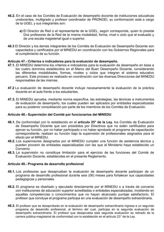 46.2. En el caso de los Comités de Evaluación de desempeño docente de instituciones educativas
unidocentes, multigrado y profesor coordinador de PRONOEI, su conformación está a cargo
de la UGEL y sus integrantes son:
a) El Director de Red o el representante de la UGEL, según corresponda, quien lo preside
Dos profesores de la Red de la misma modalidad, forma, nivel o ciclo que el evaluado y
de una escala magisterial igual o superior.
46.3 El Director y los demás integrantes de los Comités de Evaluación de Desempeño Docente son
capacitados y certificados por el MINEDU en coordinación con los Gobiernos Regionales para
el cumplimiento de su función.
Artículo 47.- Criterios e indicadores para la evaluación de desempeño.
47.1. El MINEDU determina los criterios e indicadores para la evaluación de desempeño en base a
los cuatro dominios establecidos en el Marco del Buen Desempeño Docente, considerando
las diferentes modalidades, formas, niveles y ciclos que integran el sistema educativo
peruano. Este proceso es realizado en coordinación con las diversas Direcciones del MINEDU
responsables de las mismas.
47.2 La evaluación de desempeño docente incluye necesariamente la evaluación de la práctica
docente en el aula frente a los estudiantes.
47.3. El MINEDU aprueba, mediante norma específica, las estrategias, las técnicas e instrumentos
de evaluación de desempeño, los cuales pueden ser aplicados por entidades especializadas
para su posterior consolidación por parte de los miembros de los Comités de Evaluación.
Artículo 48.- Supervisión del Comité por funcionarios del MINEDU
48.1. De conformidad con lo establecido en el artículo 25° de la Ley, los Comités de Evaluación
de Desempeño Docente que son presididos por Directivos que no estén certificados para
ejercer su función, por no haber participado o no haber aprobado el programa de capacitación
correspondiente, realizan su función bajo la supervisión de profesionales asignados para el
efecto por el MINEDU.
48.2. Los supervisores designados por el MINEDU cumplen una función de asistencia técnica y
pueden provenir de entidades especializadas con las que el Ministerio haya establecido un
Convenio.
48.3. La supervisión no constituye limitación para el ejercicio de las funciones del Comité de
Evaluación Docente, establecidas en el presente Reglamento.
Artículo 49.- Programa de desarrollo profesional
49.1. Los profesores que desaprueban la evaluación de desempeño docente participan de un
programa de desarrollo profesional durante seis (06) meses para fortalecer sus capacidades
pedagógicas y personales.
49.2. El programa es diseñado y ejecutado directamente por el MINEDU o a través de convenio
con instituciones de educación superior acreditadas o entidades especializadas, incidiendo en
aquellas competencias o conocimientos que no hayan alcanzado puntaje satisfactorio. El
profesor que concluye el programa participa en una evaluación de desempeño extraordinaria.
49.3. El profesor que es desaprobado en la evaluación de desempeño extraordinaria ingresa a un segundo
programa de desarrollo profesional, al término del cual, participa en la segunda evaluación de
desempeño extraordinaria. El profesor que desaprueba esta segunda evaluación es retirado de la
carrera pública magisterial de conformidad con lo establecido en el artículo 23° de la Ley.
 