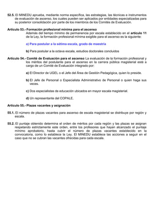 52.5. El MINEDU aprueba, mediante norma específica, las estrategias, las técnicas e instrumentos
de evaluación de ascenso, los cuales pueden ser aplicados por entidades especializadas para
su posterior consolidación por parte de los miembros de los Comités de Evaluación.
Artículo 53.- Formación profesional mínima para el ascenso
Además del tiempo mínimo de permanencia por escala establecido en el artículo 11
de la Ley, la formación profesional mínima exigible para el ascenso es la siguiente:
a) Para postular a la sétima escala, grado de maestría
b) Para postular a la octava escala, estudios doctorales concluidos
Artículo 54.- Comité de Evaluación para el ascenso La evaluación de la formación profesional y
los méritos del postulante para el ascenso en la carrera pública magisterial está a
cargo de un Comité de Evaluación integrado por:
a) El Director de UGEL o el Jefe del Área de Gestión Pedagógica, quien lo preside.
b) El Jefe de Personal o Especialista Administrativo de Personal o quien haga sus
veces.
c) Dos especialistas de educación ubicados en mayor escala magisterial.
d) Un representante del COPALE.
Artículo 55.- Plazas vacantes y asignación
55.1. El número de plazas vacantes para ascenso de escala magisterial se distribuye por región y
escala.
55.2. El puntaje obtenido determina el orden de méritos por cada región y las plazas se asignan
respetando estrictamente este orden, entre los profesores que hayan alcanzado el puntaje
mínimo aprobatorio, hasta cubrir el número de plazas vacantes establecido en la
convocatoria, como lo establece la Ley. El MINEDU establece las acciones a seguir en el
caso que no se cubran las vacantes ofrecidas para cada escala.
 