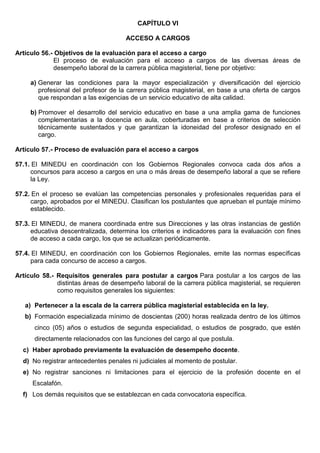CAPÍTULO VI
ACCESO A CARGOS
Artículo 56.- Objetivos de la evaluación para el acceso a cargo
El proceso de evaluación para el acceso a cargos de las diversas áreas de
desempeño laboral de la carrera pública magisterial, tiene por objetivo:
a) Generar las condiciones para la mayor especialización y diversificación del ejercicio
profesional del profesor de la carrera pública magisterial, en base a una oferta de cargos
que respondan a las exigencias de un servicio educativo de alta calidad.
b) Promover el desarrollo del servicio educativo en base a una amplia gama de funciones
complementarias a la docencia en aula, coberturadas en base a criterios de selección
técnicamente sustentados y que garantizan la idoneidad del profesor designado en el
cargo.
Artículo 57.- Proceso de evaluación para el acceso a cargos
57.1. El MINEDU en coordinación con los Gobiernos Regionales convoca cada dos años a
concursos para acceso a cargos en una o más áreas de desempeño laboral a que se refiere
la Ley.
57.2. En el proceso se evalúan las competencias personales y profesionales requeridas para el
cargo, aprobados por el MINEDU. Clasifican los postulantes que aprueban el puntaje mínimo
establecido.
57.3. El MINEDU, de manera coordinada entre sus Direcciones y las otras instancias de gestión
educativa descentralizada, determina los criterios e indicadores para la evaluación con fines
de acceso a cada cargo, los que se actualizan periódicamente.
57.4. El MINEDU, en coordinación con los Gobiernos Regionales, emite las normas específicas
para cada concurso de acceso a cargos.
Artículo 58.- Requisitos generales para postular a cargos Para postular a los cargos de las
distintas áreas de desempeño laboral de la carrera pública magisterial, se requieren
como requisitos generales los siguientes:
a) Pertenecer a la escala de la carrera pública magisterial establecida en la ley.
b) Formación especializada mínimo de doscientas (200) horas realizada dentro de los últimos
cinco (05) años o estudios de segunda especialidad, o estudios de posgrado, que estén
directamente relacionados con las funciones del cargo al que postula.
c) Haber aprobado previamente la evaluación de desempeño docente.
d) No registrar antecedentes penales ni judiciales al momento de postular.
e) No registrar sanciones ni limitaciones para el ejercicio de la profesión docente en el
Escalafón.
f) Los demás requisitos que se establezcan en cada convocatoria específica.
 