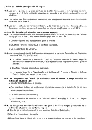 Artículo 59.- Acceso y Designación de cargos
59.1. Los cargos jerárquicos y otros del Área de Gestión Pedagógica son designados mediante
concurso a nivel de la institución educativa, de acuerdo a los criterios establecidos por el
MINEDU.
59.2. Los cargos del Área de Gestión Institucional son designados mediante concurso nacional
conducido por el MINEDU.
59.3. Los cargos del Área de Formación Docente y del Área de Innovación e Investigación, son
designados mediante concurso, de acuerdo a los criterios establecidos por el MINEDU.
Artículo 60.- Comités de Evaluación para el acceso a cargos
60.1. Los integrantes del Comité de Evaluación para el acceso a los cargos de Director de Gestión
Pedagógica de la DRE o Jefe de Gestión Pedagógica de la UGEL son:
a) Director Regional o su representante quien lo preside.
b) El Jefe de Personal de la DRE, o el que haga sus veces.
c) Un representante del MINEDU.
60.2. Los integrantes del Comité de Evaluación para acceso al cargo de Especialista de Educación
en el MINEDU, DRE y UGEL son:
a) El Director General de la modalidad o forma educativa del MINEDU, el Director Regional
de Educación o el Director de UGEL, o sus representantes según corresponda, quien lo
preside.
b) El Jefe de Personal o quien haga sus veces.
b) Un representante de la Dirección General de Desarrollo Docente, el Director o Jefe de
Gestión Pedagógica, según corresponda.
60.3. Los integrantes del Comité de Evaluación para el acceso a cargo directivo de
institución educativa son:
a) Director de la UGEL quien lo preside.
b) Dos directores titulares de instituciones educativas públicas de la jurisdicción de las más
altas escalas magisteriales.
c) Un especialista en planificación y
d) Un especialista en educación del Área de Gestión Pedagógica de la UGEL, según
modalidad y nivel.
60.4. Los integrantes del Comité de Evaluación para el acceso a cargos jerárquicos de la
institución educativa está conformado por:
a) Director de la institución educativa o en ausencia de éste, el Subdirector.
b) Coordinador académico del nivel y
c) Un profesor de especialidad afín al cargo y de una escala igual o superior a la del postulante.
 