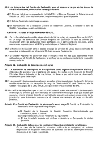 60.5. Los integrantes del Comité de Evaluación para el acceso a cargos de las Áreas de
Formación Docente, Innovación e Investigación son:
a) El Director del Área correspondiente del MINEDU, el Director Regional de Educación o el
Director de UGEL o sus representantes, según corresponda, quien lo preside.
b) El Jefe de Personal o quien haga sus veces.
c) Un representante de la Dirección General de Desarrollo Docente, el Director o Jefe de
Gestión Pedagógica, según corresponda.
Artículo 61.- Acceso a cargo de Director de UGEL.
61.1. De conformidad con lo establecido en el artículo 35° de la Ley, el cargo de Director de UGEL
es un cargo de confianza del Director Regional de Educación al que se accede por
designación entre los postulantes mejor calificados en el correspondiente concurso. Dicho
concurso es regulado por el MINEDU y conducido por el Gobierno Regional.
61.2. El Comité de Evaluación para el acceso al cargo de Director de UGEL está conformado de
acuerdo a lo establecido por el numeral 60.1 del presente Reglamento.
61.3. El Director Regional de Educación elige y designa entre los tres (03) postulantes mejor
calificados por el Comité de Evaluación, al profesor de su confianza mediante la resolución
correspondiente.
Artículo 62.- Evaluación de desempeño en el cargo
62.1. La evaluación de desempeño en el cargo tiene como objetivo comprobar la eficacia y
eficiencia del profesor en el ejercicio del cargo. Se realiza en la Instancia de Gestión
Educativa Descentralizada en la que labora, en base a los indicadores de desempeño
establecidos para cada cargo.
62.2. La evaluación de desempeño en el cargo se realiza al término del plazo de duración del cargo
establecido en la Ley, con excepción del cargo de Director de UGEL o el Director o Jefe de
Gestión Pedagógica de la DRE o UGEL que puede ser evaluado antes del año.
62.3 La ratificación del profesor por un periodo adicional está sujeta a la evaluación de desempeño
en el cargo. El profesor que no es ratificado en cualquiera de los cargos a los que accedió por
concurso, retorna al cargo docente en su institución educativa de origen o una similar de su
jurisdicción. Igual tratamiento corresponde al profesor que renuncia al cargo por decisión
personal.
Artículo 63.- Comité de Evaluación de desempeño en el cargo El Comité de Evaluación de
desempeño en el cargo está integrado por:
a) El Director de la Instancia de Gestión Educativa Descentralizada que
corresponda, quien lo preside.
b) Un especialista del Área de Personal o su equivalente.
c) El jefe inmediato superior del profesor evaluado o un funcionario de similar
jerarquía.
Artículo 64.- Evaluación del profesor de Institución Educativa unidocente y multigrado.
En el caso de la institución educativa unidocente o multigrado, el profesor
responsable de la gestión institucional es evaluado solo en su desempeño docente,
de acuerdo a las reglas respectivas.
 