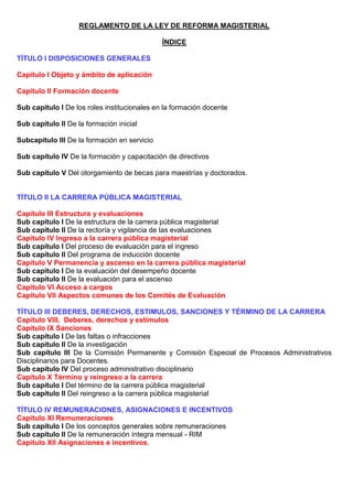 REGLAMENTO DE LA LEY DE REFORMA MAGISTERIAL
ÍNDICE
TÍTULO I DISPOSICIONES GENERALES
Capítulo I Objeto y ámbito de aplicación
Capítulo II Formación docente
Sub capítulo I De los roles institucionales en la formación docente
Sub capítulo II De la formación inicial
Subcapítulo III De la formación en servicio
Sub capítulo IV De la formación y capacitación de directivos
Sub capítulo V Del otorgamiento de becas para maestrías y doctorados.
TÍTULO II LA CARRERA PÚBLICA MAGISTERIAL
Capítulo III Estructura y evaluaciones
Sub capítulo I De la estructura de la carrera pública magisterial
Sub capítulo II De la rectoría y vigilancia de las evaluaciones
Capítulo IV Ingreso a la carrera pública magisterial
Sub capítulo I Del proceso de evaluación para el ingreso
Sub capítulo II Del programa de inducción docente
Capítulo V Permanencia y ascenso en la carrera pública magisterial
Sub capítulo I De la evaluación del desempeño docente
Sub capítulo II De la evaluación para el ascenso
Capítulo VI Acceso a cargos
Capítulo VII Aspectos comunes de los Comités de Evaluación
TÍTULO III DEBERES, DERECHOS, ESTIMULOS, SANCIONES Y TÉRMINO DE LA CARRERA
Capítulo VIII. Deberes, derechos y estímulos
Capítulo IX Sanciones
Sub capítulo I De las faltas o infracciones
Sub capítulo II De la investigación
Sub capítulo III De la Comisión Permanente y Comisión Especial de Procesos Administrativos
Disciplinarios para Docentes.
Sub capítulo IV Del proceso administrativo disciplinario
Capítulo X Término y reingreso a la carrera
Sub capítulo I Del término de la carrera pública magisterial
Sub capítulo II Del reingreso a la carrera pública magisterial
TÍTULO IV REMUNERACIONES, ASIGNACIONES E INCENTIVOS
Capítulo XI Remuneraciones
Sub capítulo I De los conceptos generales sobre remuneraciones
Sub capítulo II De la remuneración íntegra mensual - RIM
Capítulo XII Asignaciones e incentivos.
 